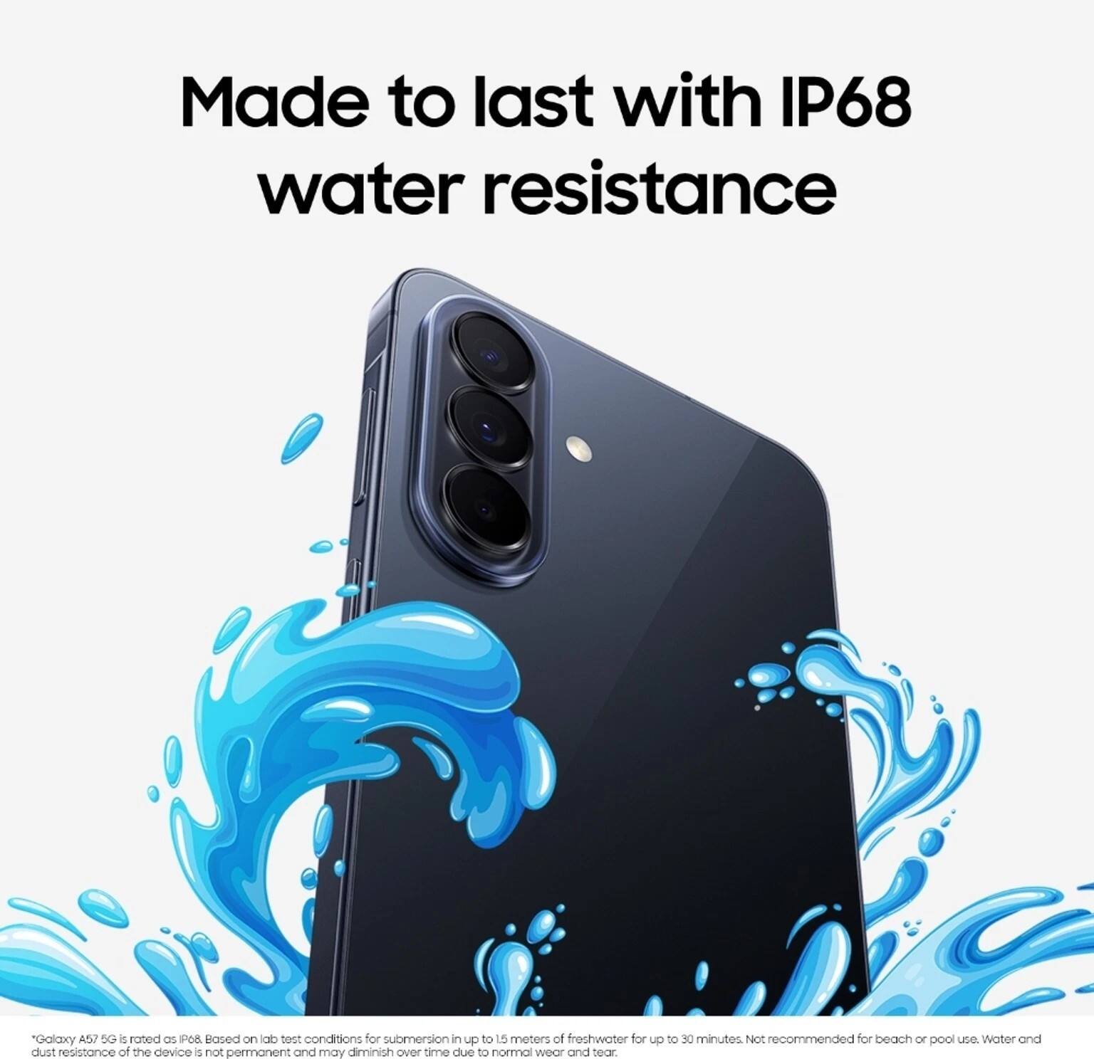 Made to last with IP68 water resistance

*Galaxy A52 5G is rated as IP68. Based on lab test conditions for submersion in up to 1.5 meters of freshwater for up to 30 minutes. Not recommended for beach or pool use. Water and dust resistance of the device is not permanent and may diminish over time due to normal wear and tear.
