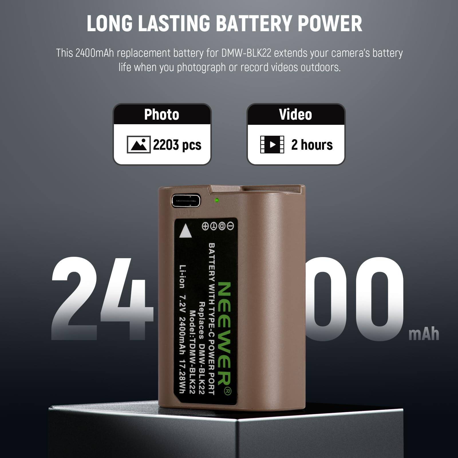 LONG LASTING BATTERY POWER

This 2400mAh replacement battery for DMW-BLK22 extends your camera's battery life when you photograph or record videos outdoors.

Photo: 2203 pcs  
Video: 2 hours

- Li-ion  
- 7.2V  
- 2400mAh  
- 17.28Wh  
- Model: TDMW-BLK22  
- DMW-BLK22  
- TYPE-C POWER PORT