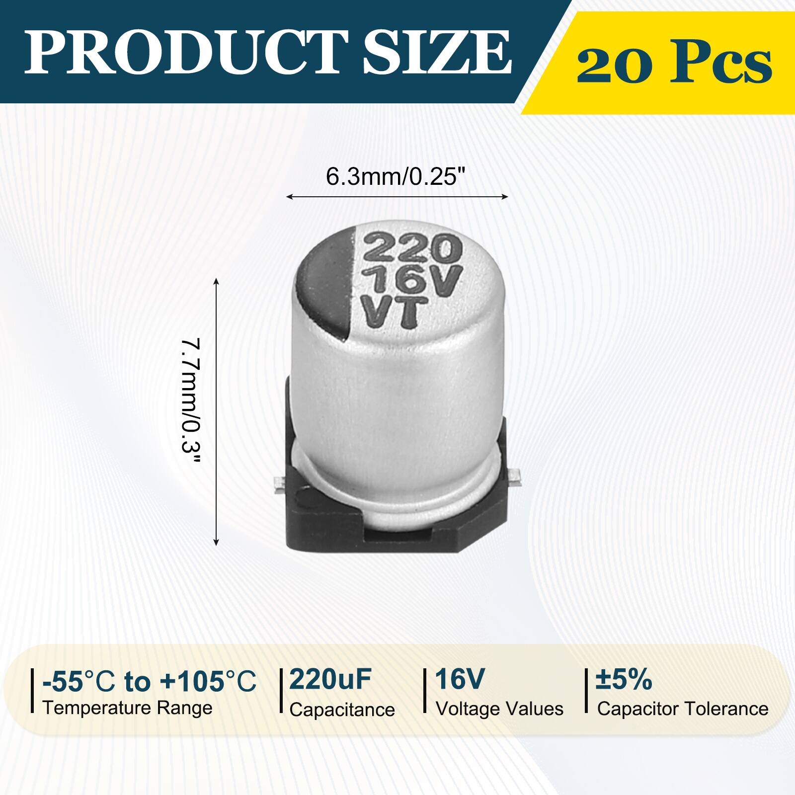 PRODUCT SIZE  
20 Pcs  
6.3mm/0.25"  
7.7mm/0.3"  
-55°C to +105°C  
220uF  
16V  
±5%  
Temperature Range  
Capacitance  
Voltage Values  
Capacitor Tolerance