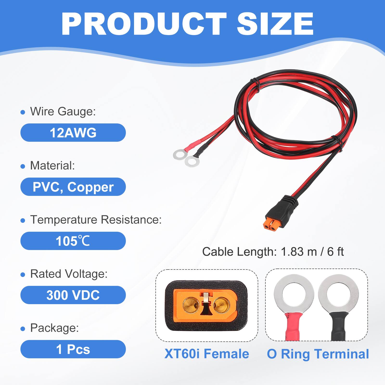 PRODUCT SIZE

- Wire Gauge: 12AWG
- Material: PVC, Copper
- Temperature Resistance: 105°C
- Rated Voltage: 300 VDC
- Cable Length: 1.83 m / 6 ft
- Package: 1 Pcs

XT60i Female O Ring Terminal