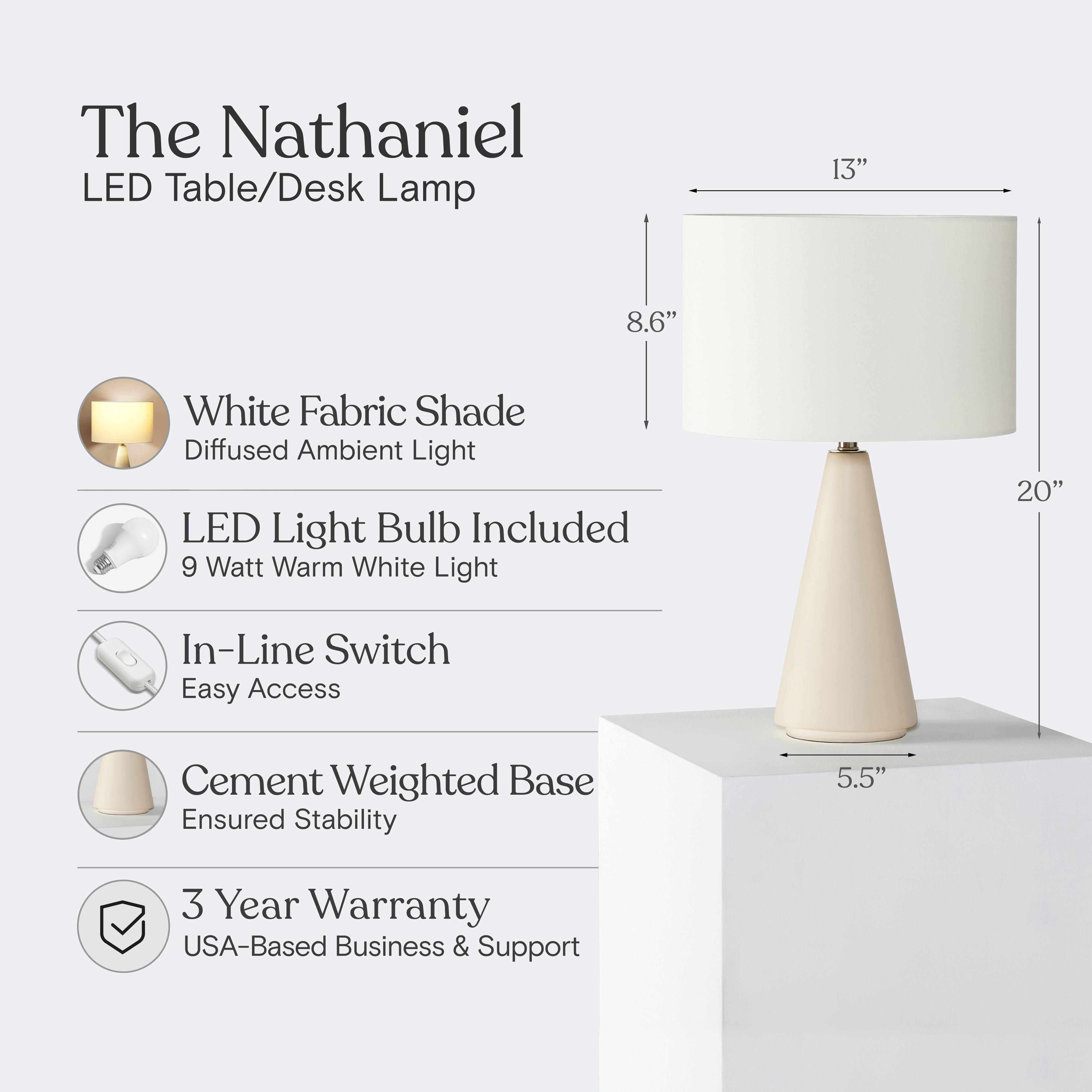 The Nathaniel LED Table/Desk Lamp

- White Fabric Shade
  - Diffused Ambient Light

- LED Light Bulb Included
  - 9 Watt Warm White Light

- In-Line Switch
  - Easy Access

- Cement Weighted Base
  - Ensured Stability

- 3 Year Warranty
  - USA-Based Business & Support

Dimensions:
- Height: 20"
- Shade Width: 13"
- Shade Height: 8.6"
- Base Width: 5.5"