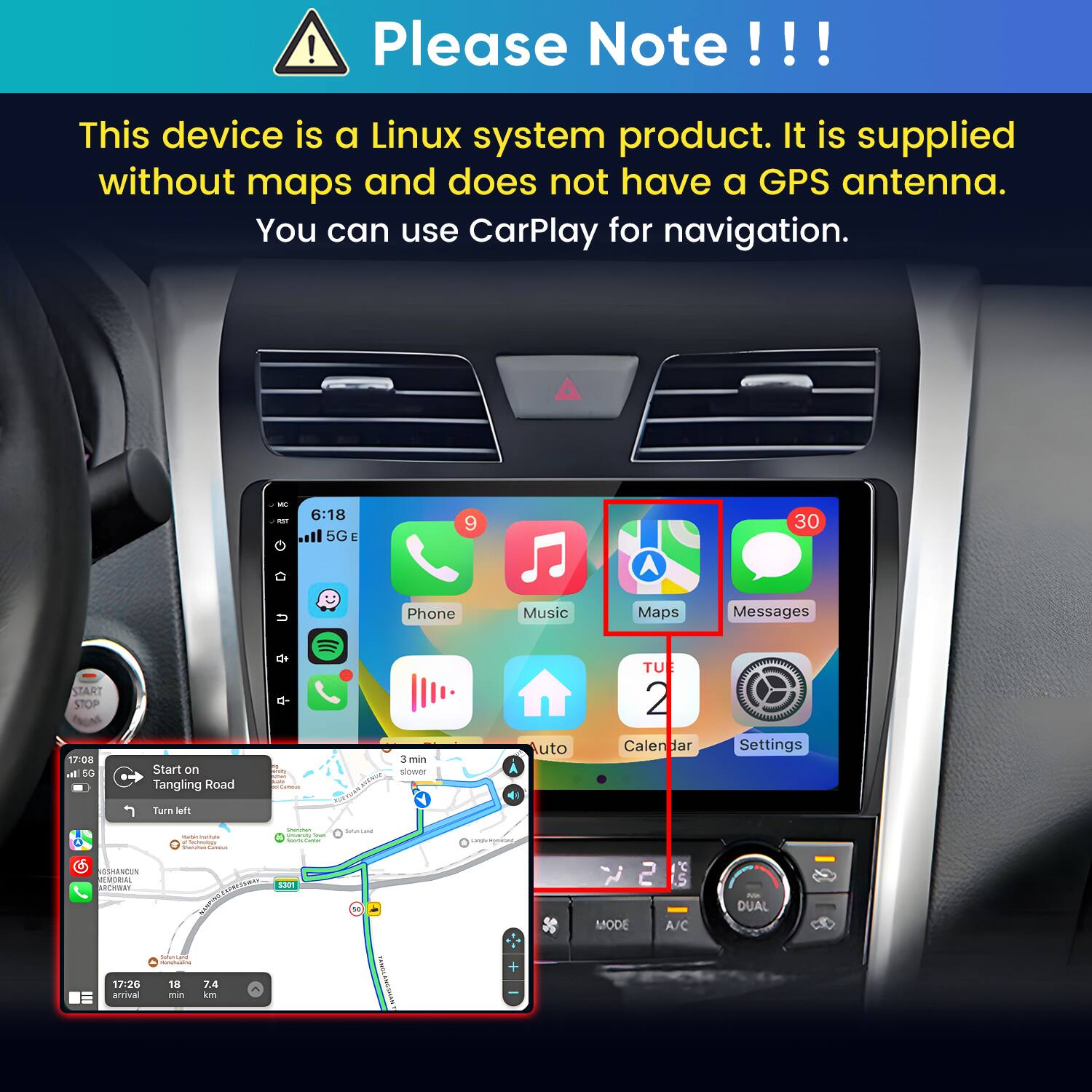 Please Note!!!

This device is a Linux system product. It is supplied without maps and does not have a GPS antenna. You can use CarPlay for navigation.

MC 0
6:18 5G E
9
30
Phone
Music
Maps
Messages
START STOP 17:08 al 5G
Start on Tangling Road
Comous
3 min slower RF
Auto
TUE 2 Calendar
Settings
Turn left
- a  Soundai Carbohydrate
Questan university from hours time
Serviana
Lands/Anmaised
GSHANCUN MORIAL SPRESTWAY S301 DANGHT MUNICION 17:26 18 7.4 arrival min km

YourneY's ANGSHAN
MODE
A/C
DUAL