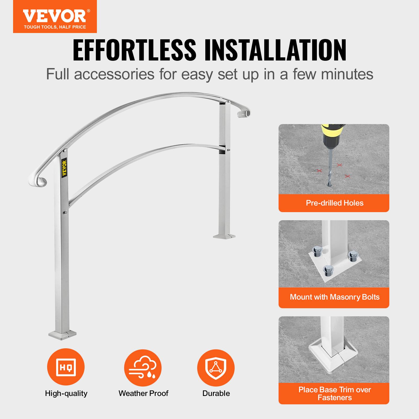 VEVOR TOUGH TOOLS. HALF PRICE
EFFORTLESS INSTALLATION
Full accessories for easy set up in a few minutes
VEVOR
Pre-drilled Holes
Mount with Masonry Bolts
HQ
High-quality
Weather Proof
Durable
Place Base Trim over Fasteners