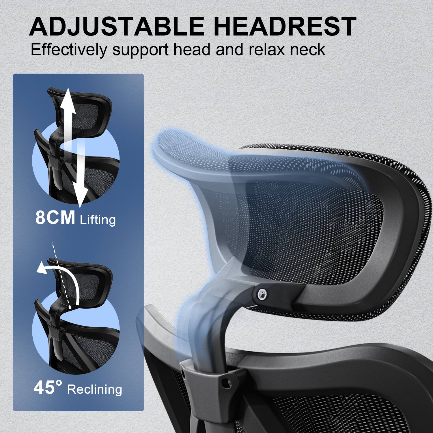 ADJUSTABLE HEADREST
Effectively support head and relax neck
8CM Lifting
45° Reclining