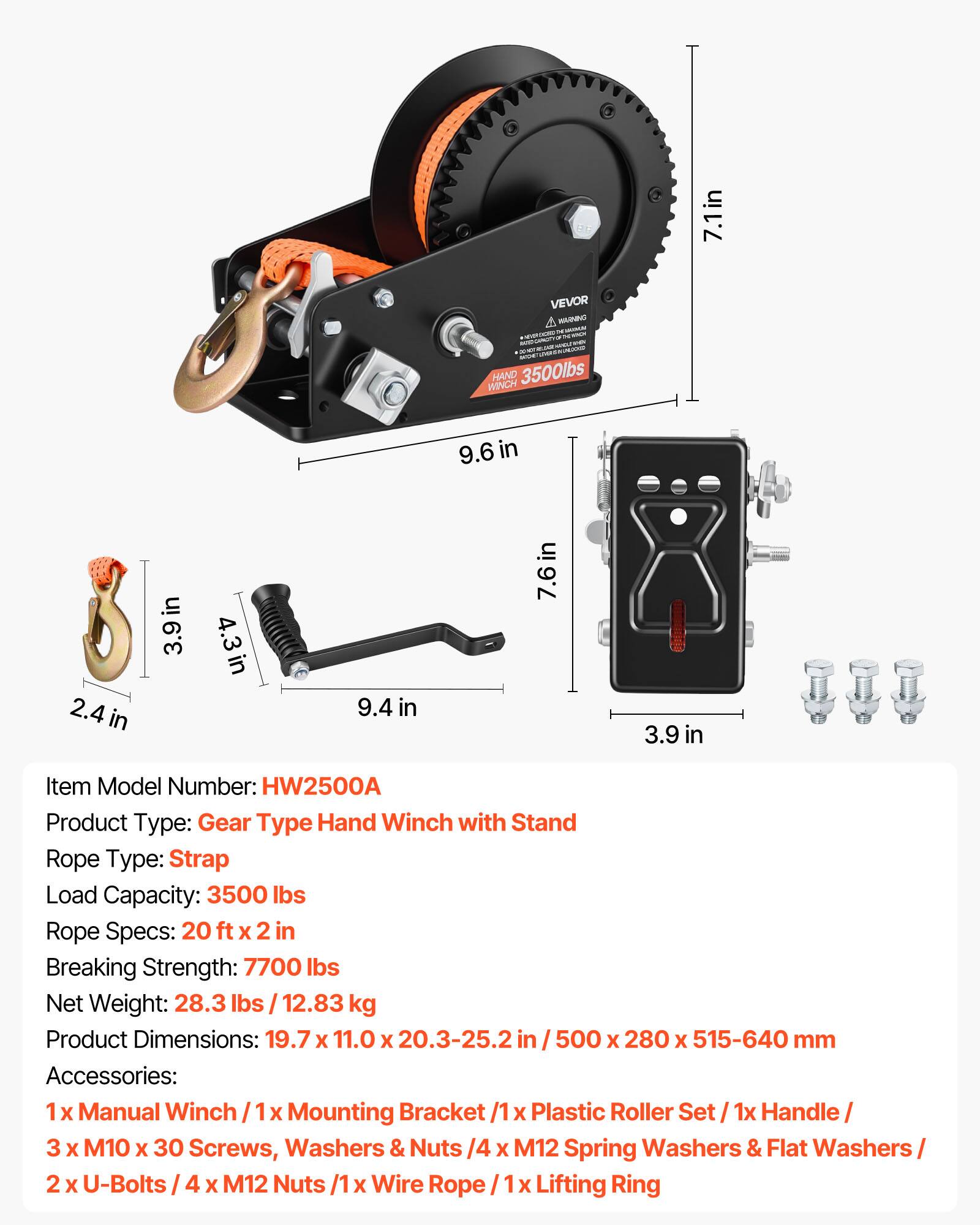 7.1in VEVOR MARNINO - - WINCH HAND 3500lbs

Item Model Number: HW2500A

Product Type: Gear Type Hand Winch with Stand

Rope Type: Strap

Load Capacity: 3500 lbs

Rope Specs: 20 ft x 2 in

Breaking Strength: 7700 lbs

Net Weight: 28.3 lbs / 12.83 kg

Product Dimensions: 19.7 x 11.0 x 20.3-25.2 in / 500 x 280 x 515-640 mm

Accessories: 
1 x Manual Winch / 1 x Mounting Bracket / 1 x Plastic Roller Set / 1 x Handle / 3 x M10 x 30 Screws, Washers & Nuts / 4 x M12 Spring Washers & Flat Washers / 2 x U-Bolts / 4 x M12 Nuts / 1 x Wire Rope / 1 x Lifting Ring