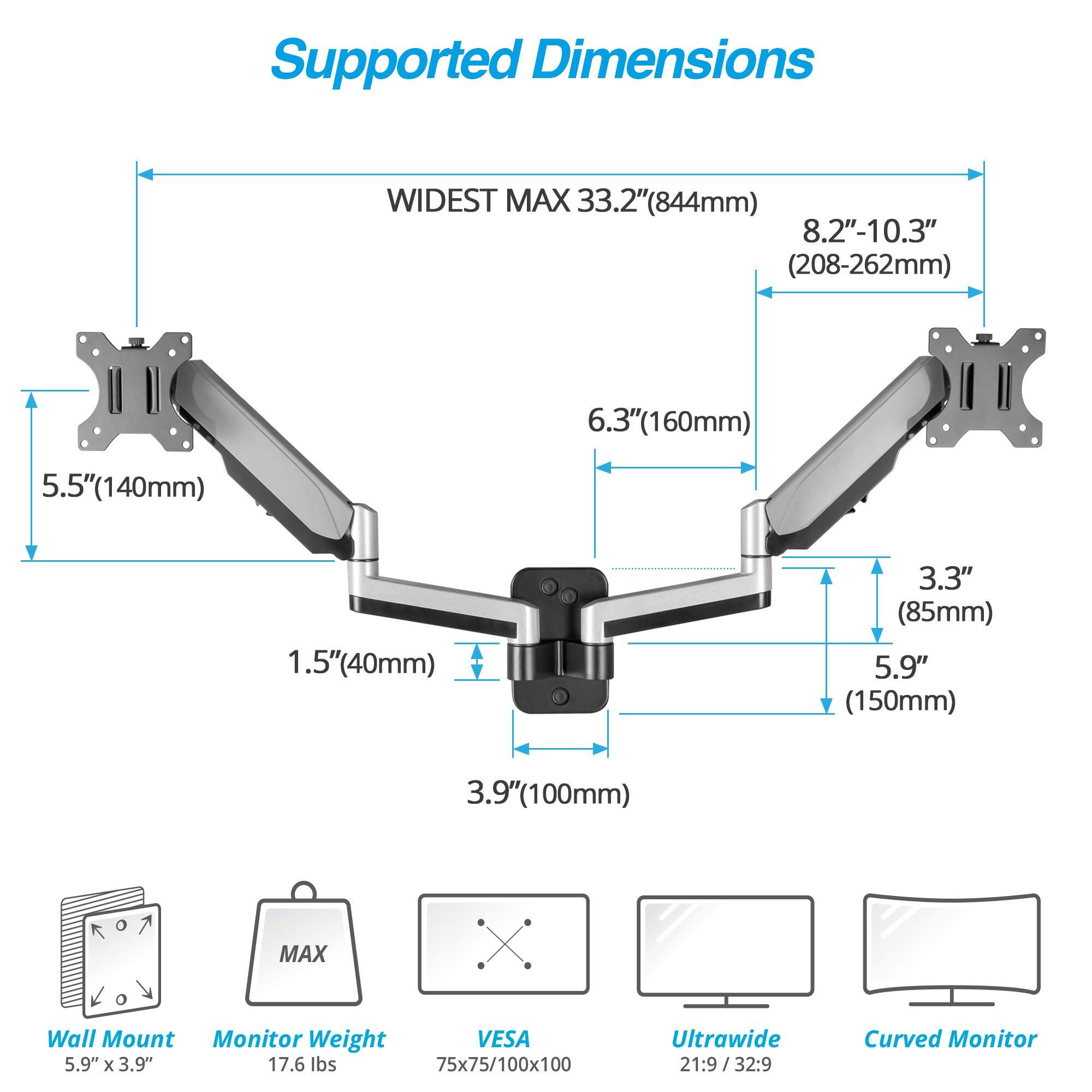 Supported Dimensions

- WIDEST MAX 33.2" (844mm)
- 8.2"-10.3" (208-262mm)
- 6.3" (160mm)
- 5.5" (140mm)
- 1.5" (40mm)
- 3.3" (85mm)
- 5.9" (150mm)
- 3.9" (100mm)

Wall Mount: 5.9" x 3.9"

Monitor Weight: MAX 17.6 lbs

VESA: 75x75/100x100

Ultrawide: 21:9/32:9

Curved Monitor