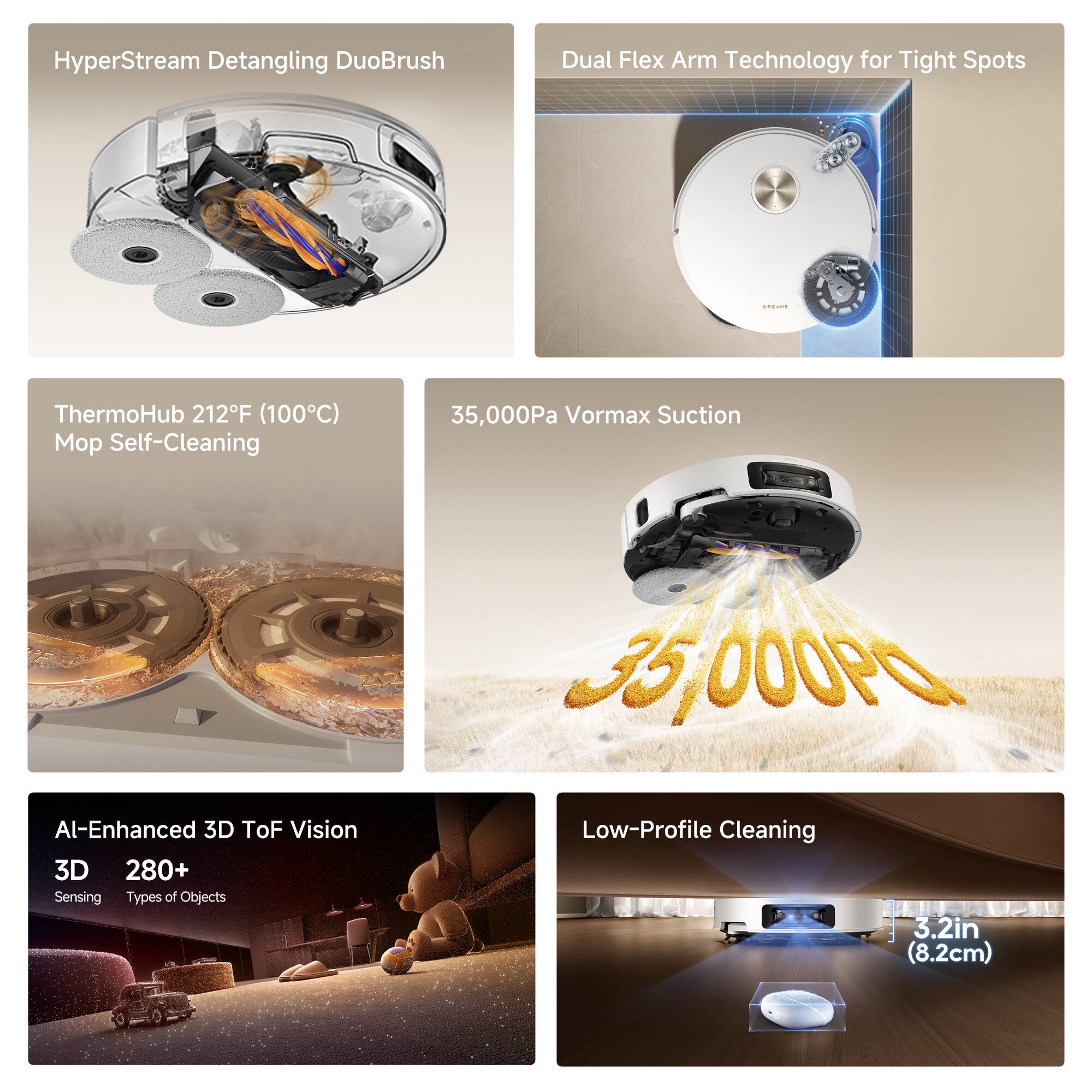 HyperStream Detangling DuoBrush  
Dual Flex Arm Technology for Tight Spots  

ThermoHub 212°F (100°C) Mop Self-Cleaning  

35,000Pa Vormax Suction  

AI-Enhanced 3D ToF Vision  
3D Sensing  
280+ Types of Objects  

Low-Profile Cleaning  
3.2in (8.2cm)