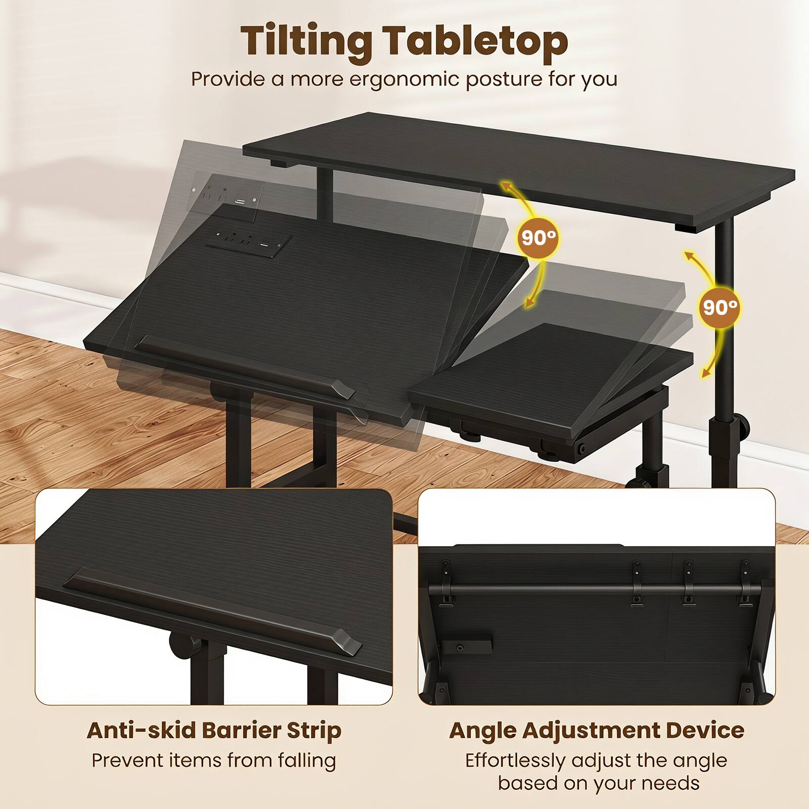 Tilting Tabletop  
Provide a more ergonomic posture for you

90°  
90°

Anti-skid Barrier Strip  
Prevent items from falling

Angle Adjustment Device  
Effortlessly adjust the angle based on your needs