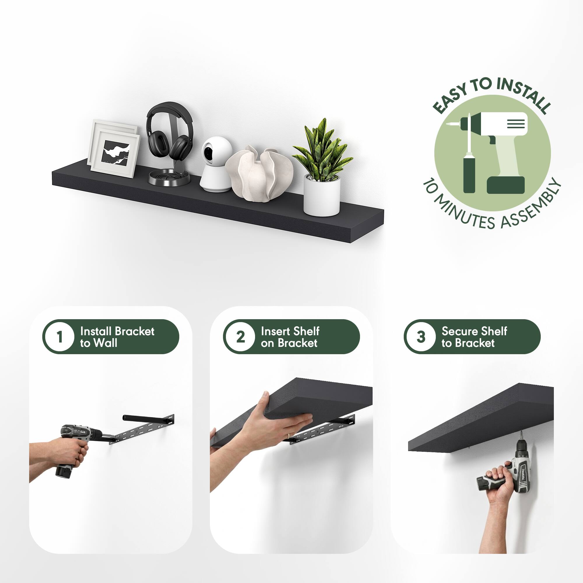 EASY TO INSTALL  
10 MINUTES ASSEMBLY  

1. Install Bracket to Wall  
2. Insert Shelf on Bracket  
3. Secure Shelf to Bracket