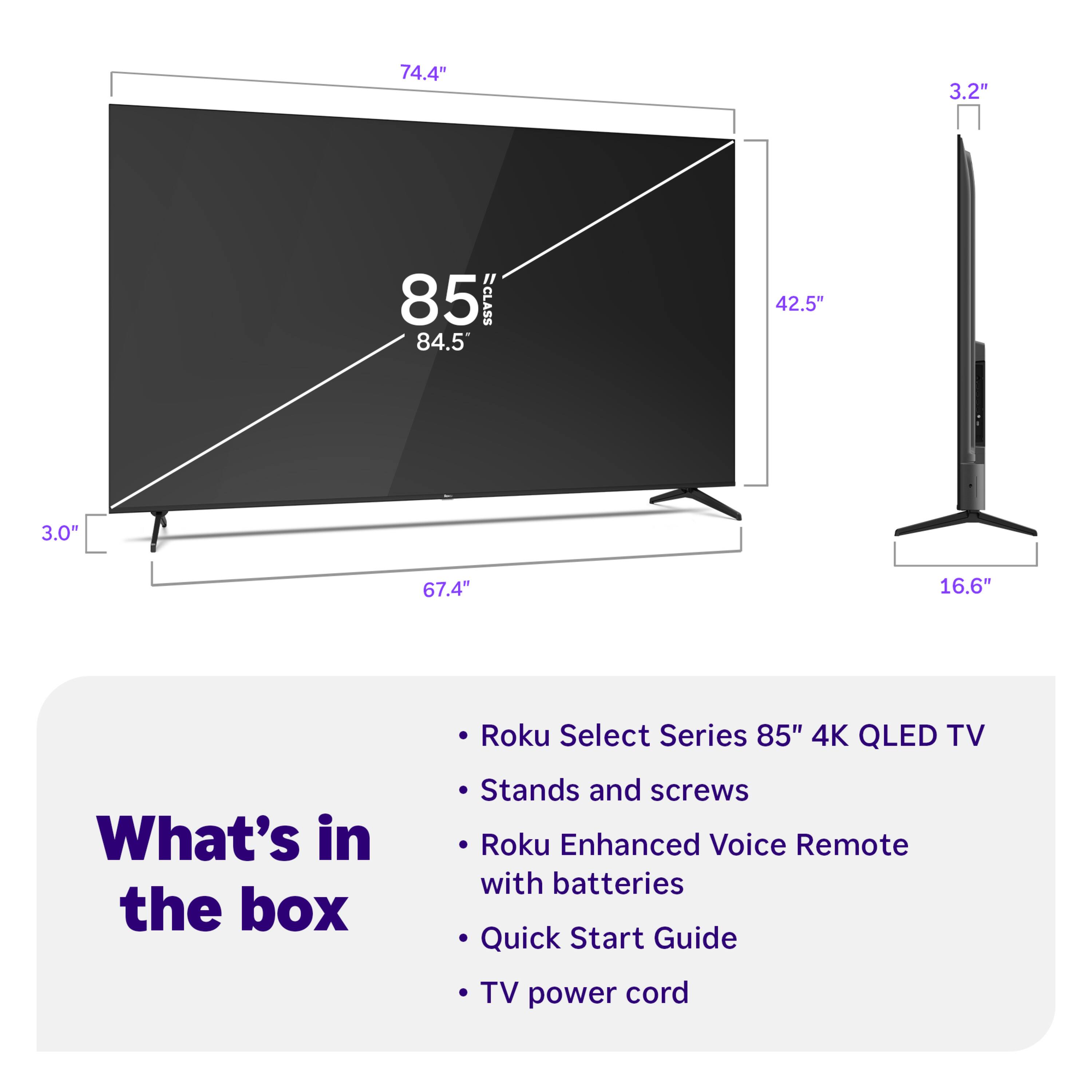 74.4" 3.2" 85" CLASS 84.5" 42.5" 3.0" 67.4" 16.6" Roku Select Series 85" 4K QLED TV

What's in the box:
- Stands and screws
- Roku Enhanced Voice Remote with batteries
- Quick Start Guide
- TV power cord