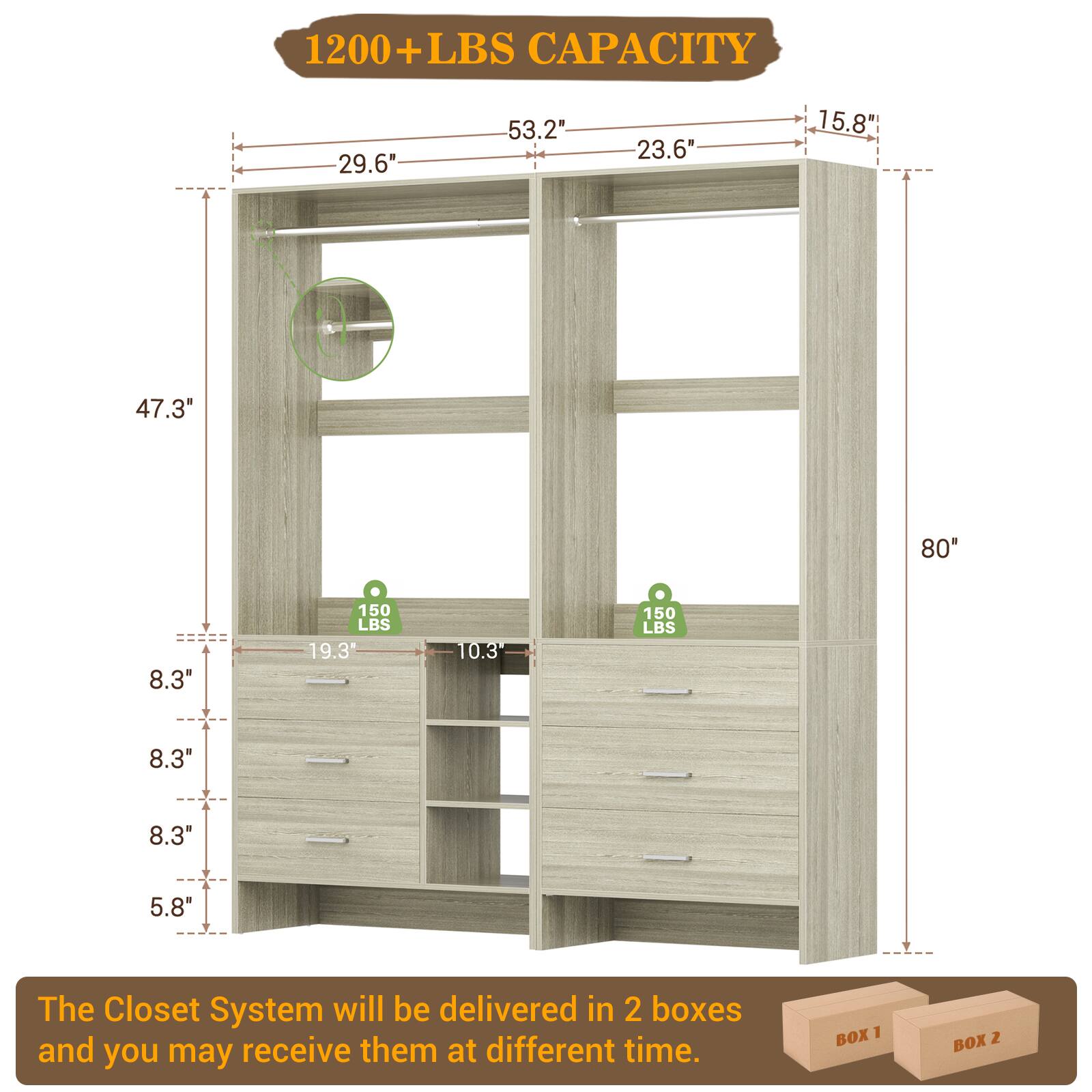 1200+ LBS CAPACITY

- 29.6"
- 53.2"
- 23.6"
- 15.8"
- 47.3"
- 80"
- 8.3"
- 150 LBS
- 19.3"
- 10.3"
- 150 LBS
- 8.3"
- 8.3"
- 5.8"

The Closet System will be delivered in 2 boxes and you may receive them at different time.

BOX 1 BOX 2