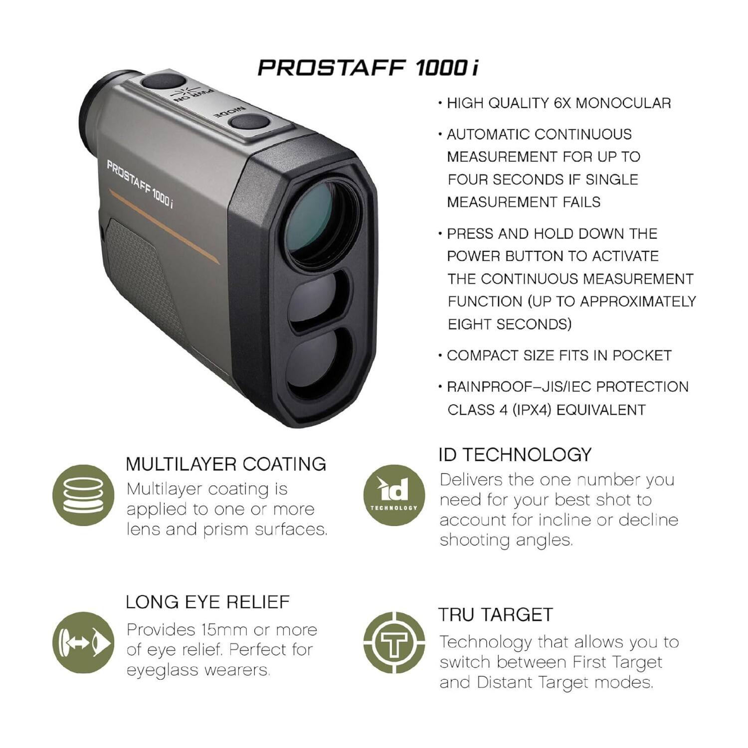 PROSTAFF 1000i

- HIGH QUALITY 6X MONOCULAR
- AUTOMATIC CONTINUOUS MEASUREMENT FOR UP TO FOUR SECONDS IF SINGLE MEASUREMENT FAILS
- PRESS AND HOLD DOWN THE POWER BUTTON TO ACTIVATE THE CONTINUOUS MEASUREMENT FUNCTION (UP TO APPROXIMATELY EIGHT SECONDS)
- COMPACT SIZE FITS IN POCKET
- RAINPROOF—JIS/IEC PROTECTION CLASS 4 (IPX4) EQUIVALENT

MULTILAYER COATING
Multilayer coating is applied to one or more lens and prism surfaces.

LONG EYE RELIEF
Provides 15mm or more of eye relief. Perfect for eyeglass wearers.

ID TECHNOLOGY
Delivers the one number you need for your best shot to account for incline or decline shooting angles.

TRU TARGET
Technology that allows you to switch between First Target and Distant Target modes.