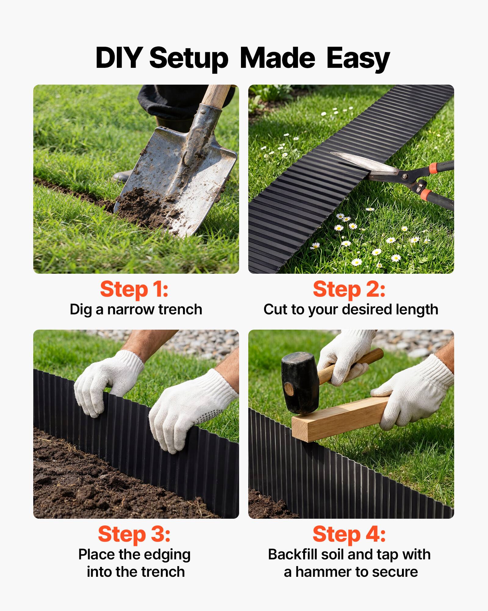DIY Setup Made Easy

Step 1: Dig a narrow trench

Step 2: Cut to your desired length

Step 3: Place the edging into the trench

Step 4: Backfill soil and tap with a hammer to secure