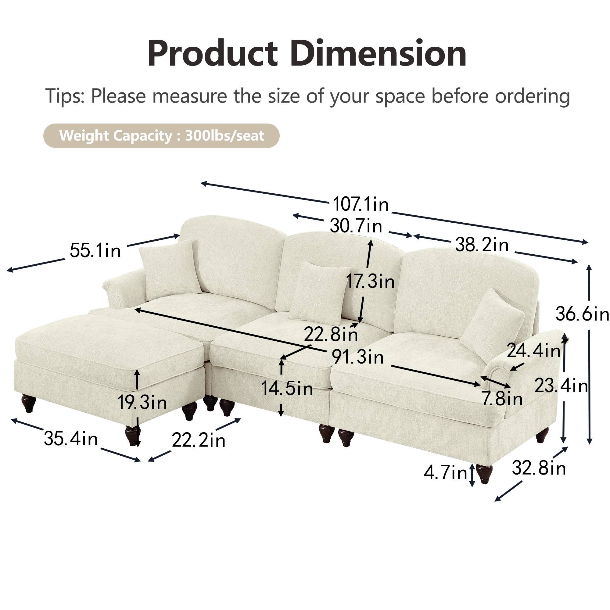 Product Dimension  
Tips: Please measure the size of your space before ordering  
Weight Capacity: 300lbs/seat  

- 55.1in  
- 107.1in  
- 30.7in  
- 17.3in  
- 38.2in  
- 19.3in  
- 22.8in  
- 91.3in  
- 14.5in  
- 36.6in  
- 24.4in  
- 23.4in  
- 7.8in  
- 35.4in  
- 22.2in  
- 4.7in  
- 32.8in