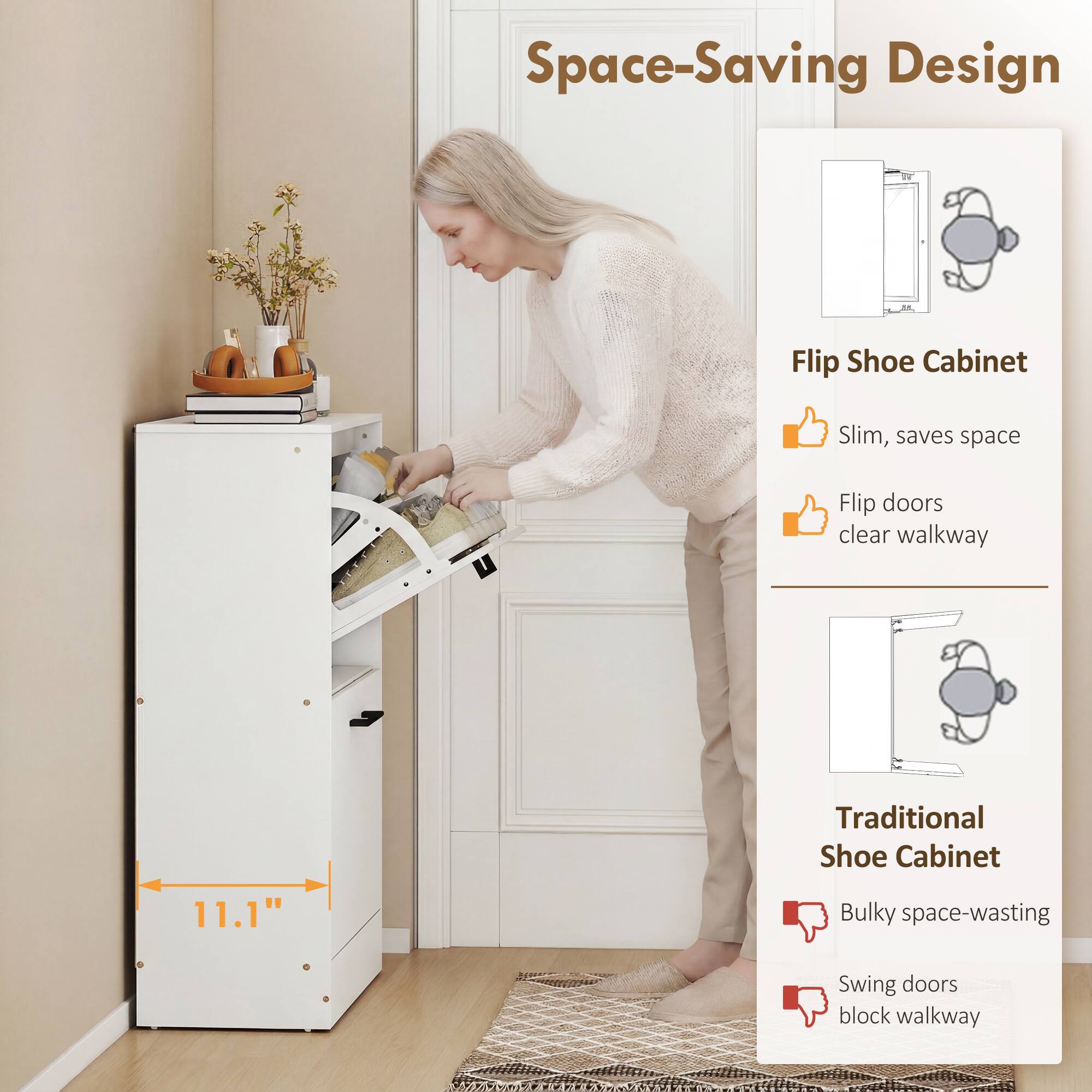 Space-Saving Design

Flip Shoe Cabinet
- Slim, saves space
- Flip doors clear walkway

Traditional Shoe Cabinet
- Bulky space-wasting
- Swing doors block walkway

11.1"