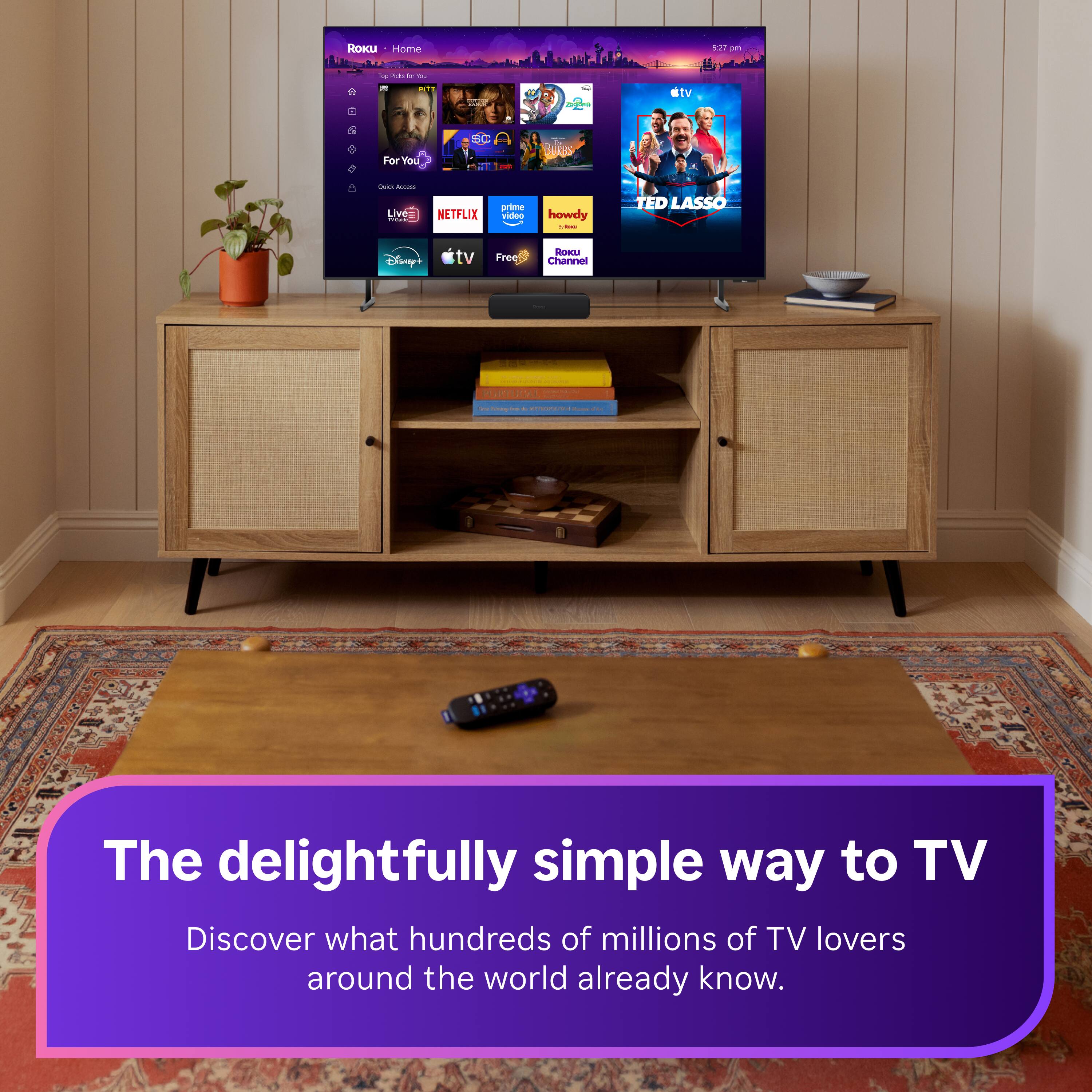 Roku Home  
5:27 pm  
Top Picks You by You  
Tick  
LOVERNA  
ctv  
SC n  
ForYou  
Quick Access Live Que  
NETFLIX  
prime video  
howdy Y inn  
TED LASSO  
Disney+  
tv  
Free  
Roku Channel  
58.70%  
- - PORTUGAL  
Goo  
1 :  
The delightfully simple way to TV  
Discover what hundreds of millions of TV lovers around the world already know.