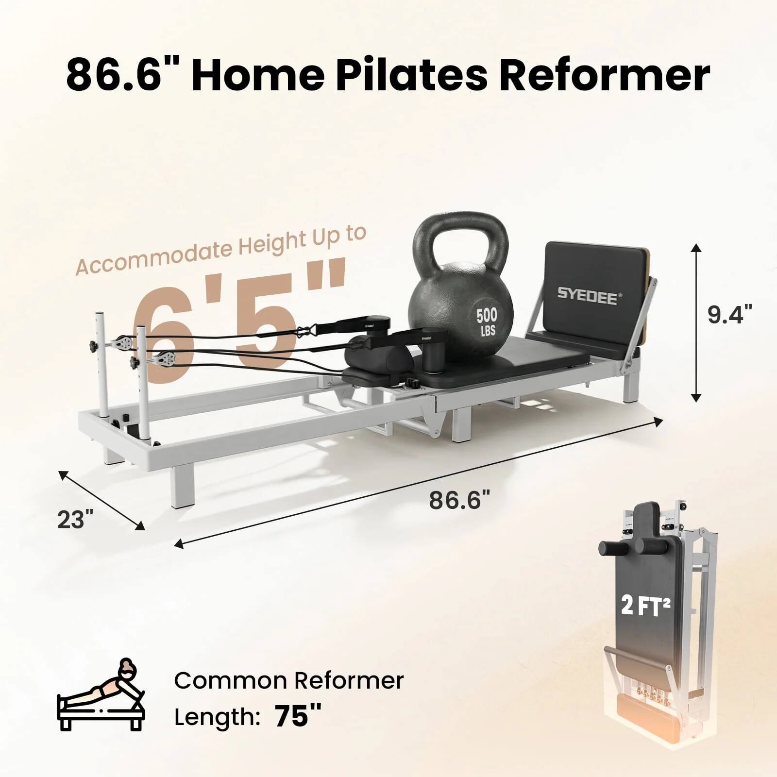 86.6" Home Pilates Reformer  
Accommodate Height Up to 6'5"  
500 LBS  
SYDEE  
9.4"  
23"  
86.6"  
2 FT²  
Common Reformer Length: 75"