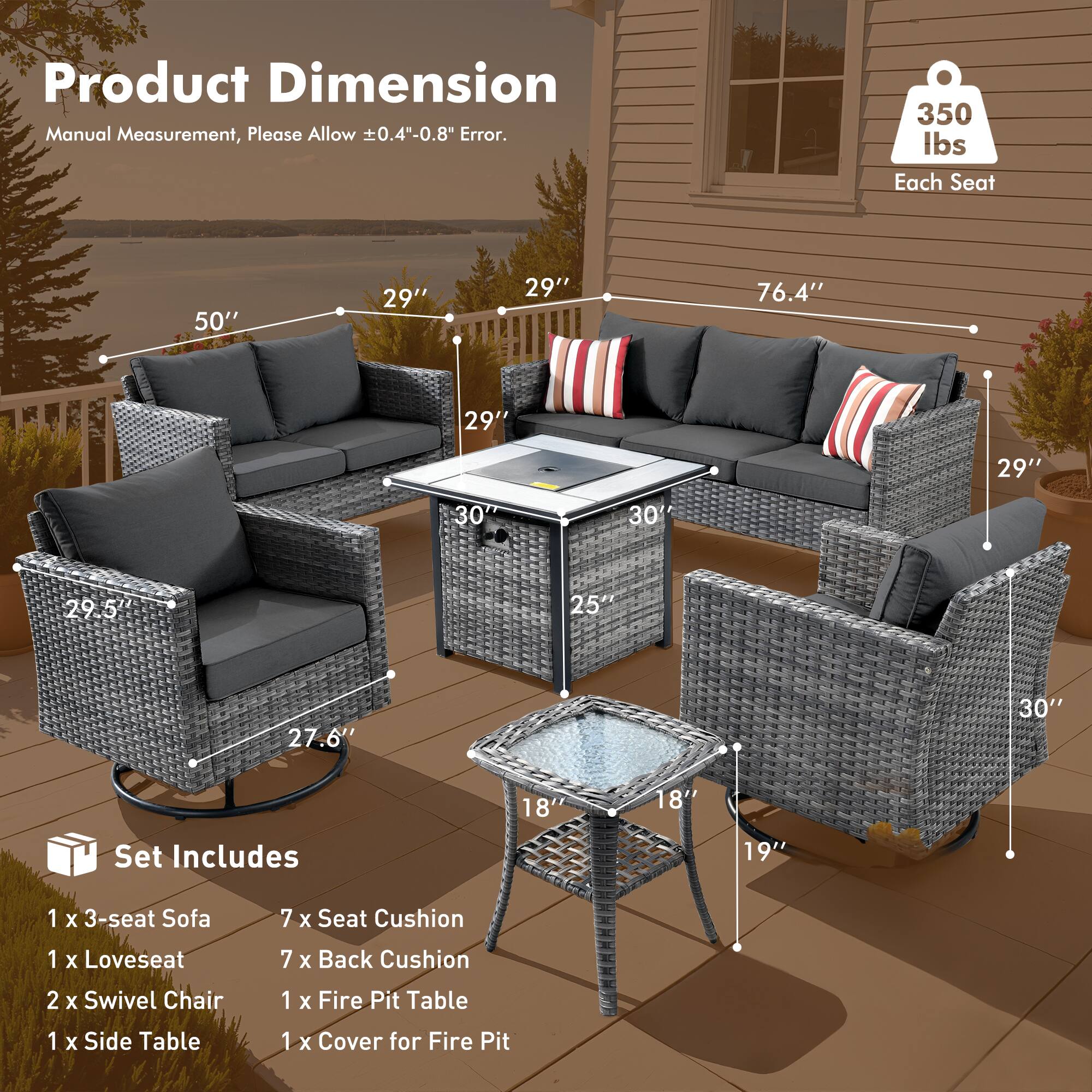 Product Dimension  
Manual Measurement, Please Allow ±0.4"-0.8" Error.

350 lbs Each Seat

Set Includes  
1 x 3-seat Sofa  
1 x Loveseat  
2 x Swivel Chair  
1 x Side Table  
1 x Fire Pit Table  
1 x Cover for Fire Pit

Dimensions:  
- 3-seat Sofa: 50" W x 29" D x 29" H  
- Loveseat: 76.4" W x 29" D x 29" H  
- Swivel Chair: 29.5" W x 27.6" D x 30" H  
- Side Table: 18" W x 18" D x 19" H  
- Fire Pit Table: 25" W x 30" D x 18" H