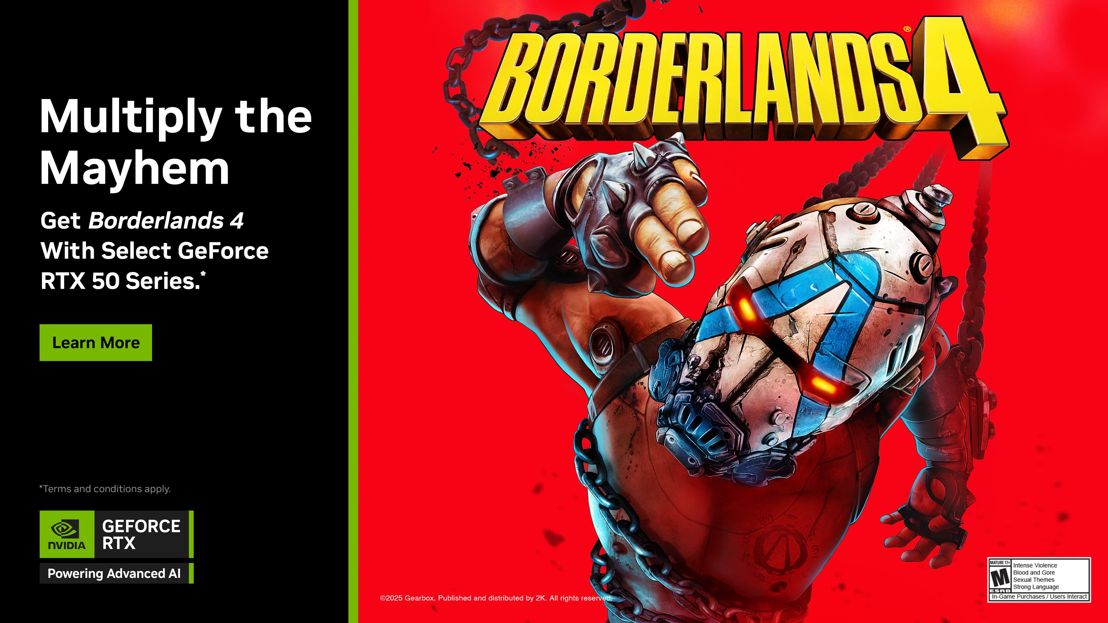 Multiply the Mayhem
Get Borderlands 4 With Select GeForce RTX 50 Series.
Learn More
*Terms and conditions apply.
GeForce NVIDIA RTX Powering Advanced AI
2025 Gearbox. Published and distributed by 2K. All rights reserved.
Intense Violence, Gore, and Gore M
Strong Themes, Language, and Non-Goal Lisers inimari