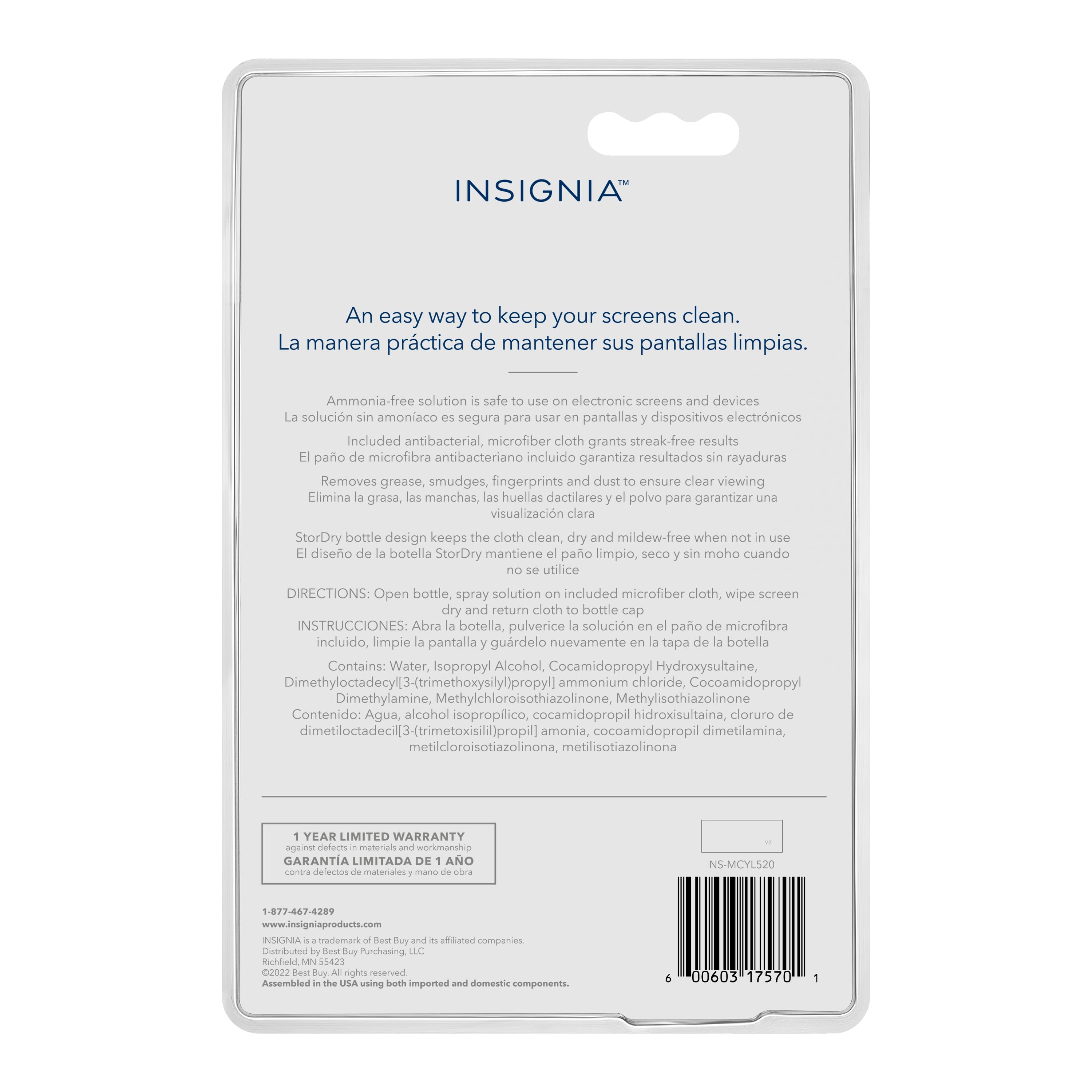 INSIGNIA An easy way to keep your screens clean. La manera prctica de mantener sus pantallas limpias. Ammonia-free solution safe for electronic screens and devices. La solucin sin amoniaco segura para usar pantallas dispositivos electrnicos. Included antibacterial, microfiber cloth grants streak-free results. Pao de microfibra antibacteriano incluido garantiza resultados sin rayaduras. Removes grease, smudges, fingerprints and dust to ensure clear viewing. Elimina grasa, las manchas, las huellas dactilares y el polvo para garantizar una visualizacin clara. StorDry bottle design keeps the cloth clean, dry and mildew-free when not in use. Diseo de botella StorDry mantiene pao limpio, seco sin moho cuando utilice. DIRECTIONS: Open bottle, spray solution included microfiber cloth, wipe screen dry and return cloth to bottle cap. Contains: Water, isopropyl alcohol, ethylene diamine tetraacetic acid (EDTA), and fragrance.