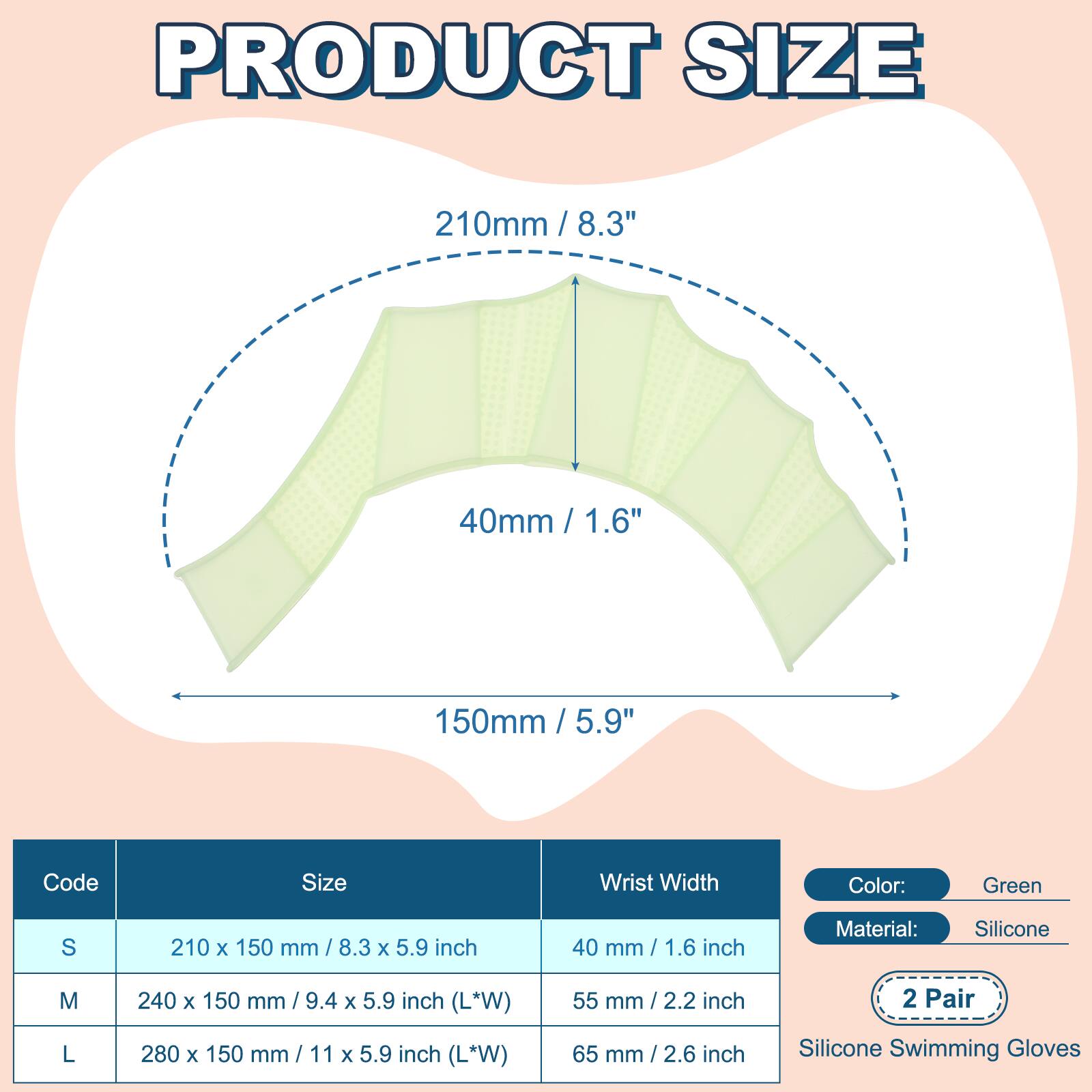 PRODUCT SIZE

210mm / 8.3"  
40mm / 1.6"  
150mm / 5.9"  

Code | Size | Wrist Width  
---|---|---  
S | 210 x 150 mm / 8.3 x 5.9 inch | 40 mm / 1.6 inch  
M | 240 x 150 mm / 9.4 x 5.9 inch (L*W) | 55 mm / 2.2 inch  
L | 280 x 150 mm / 11 x 5.9 inch (L*W) | 65 mm / 2.6 inch  

Color: Green  
Material: Silicone  

2 Pair  
Silicone Swimming Gloves