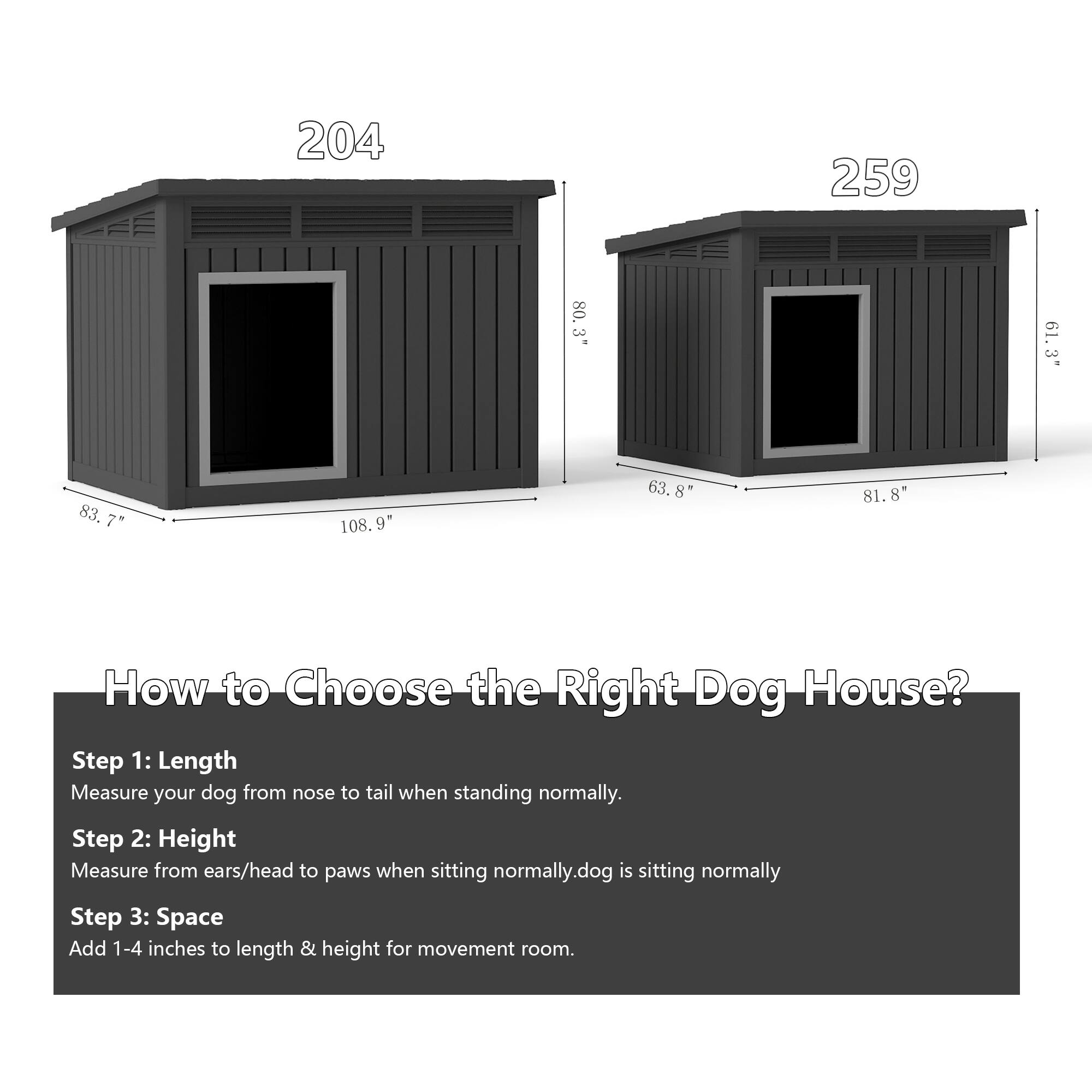 204  
83.7" x 108.9"  
259  
63.8" x 81.8" x 61.3"  

How to Choose the Right Dog House?  

Step 1: Length  
Measure your dog from nose to tail when standing normally.  

Step 2: Height  
Measure from ears/head to paws when sitting normally.  

Step 3: Space  
Add 1-4 inches to length & height for movement room.