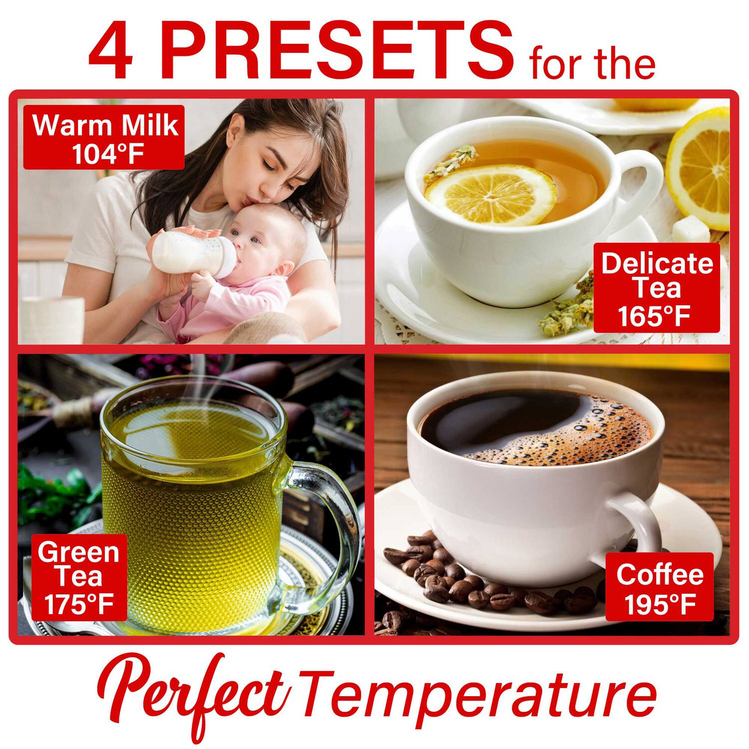 4 PRESETS for the Perfect Temperature

- Warm Milk 104°F
- Delicate Tea 165°F
- Green Tea 175°F
- Coffee 195°F