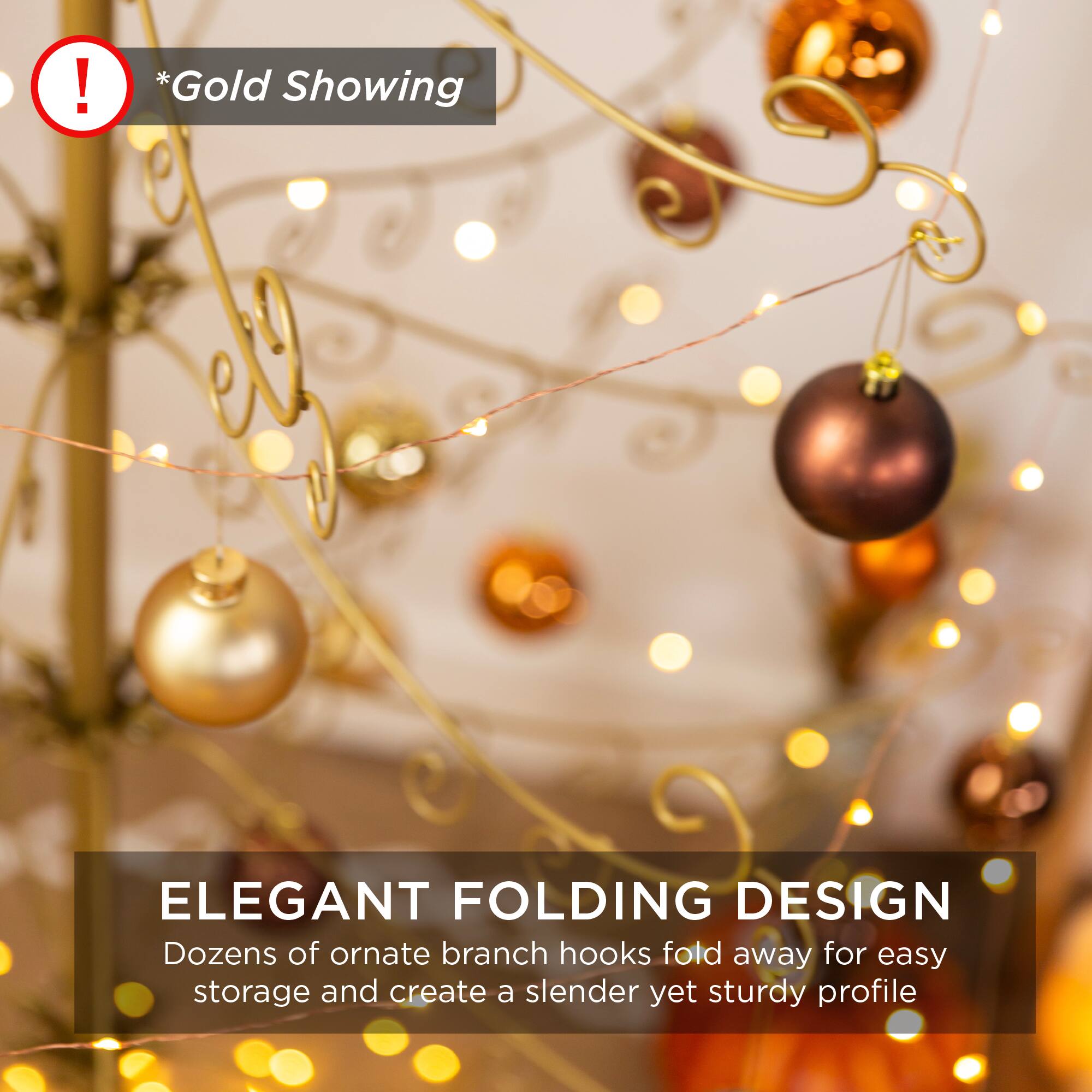 *Gold Showing

ELEGANT FOLDING DESIGN

Dozens of ornate branch hooks fold away for easy storage and create a slender yet sturdy profile