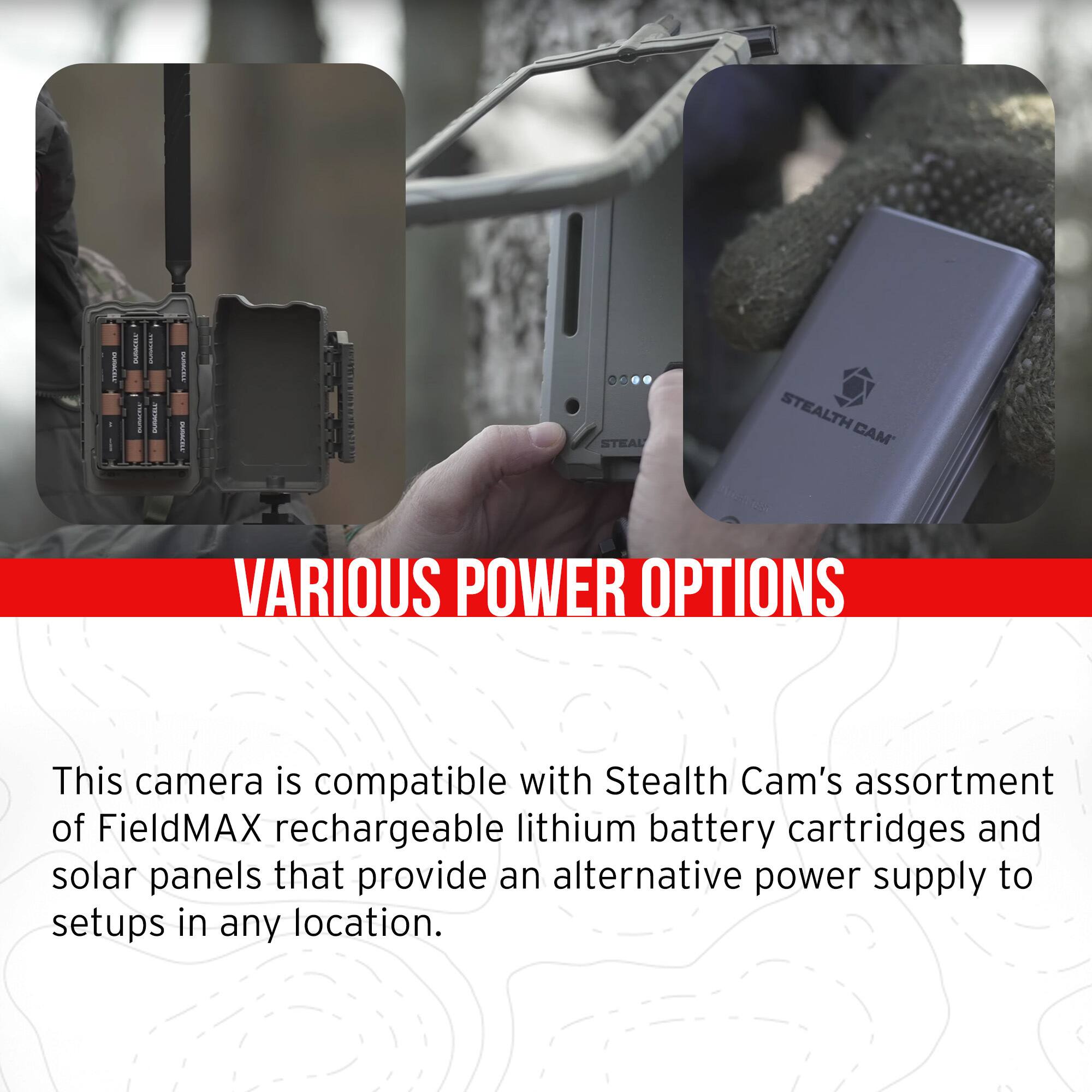 **VARIOUS POWER OPTIONS**

This camera is compatible with Stealth Cam's assortment of FieldMAX rechargeable lithium battery cartridges and solar panels that provide an alternative power supply to setups in any location.