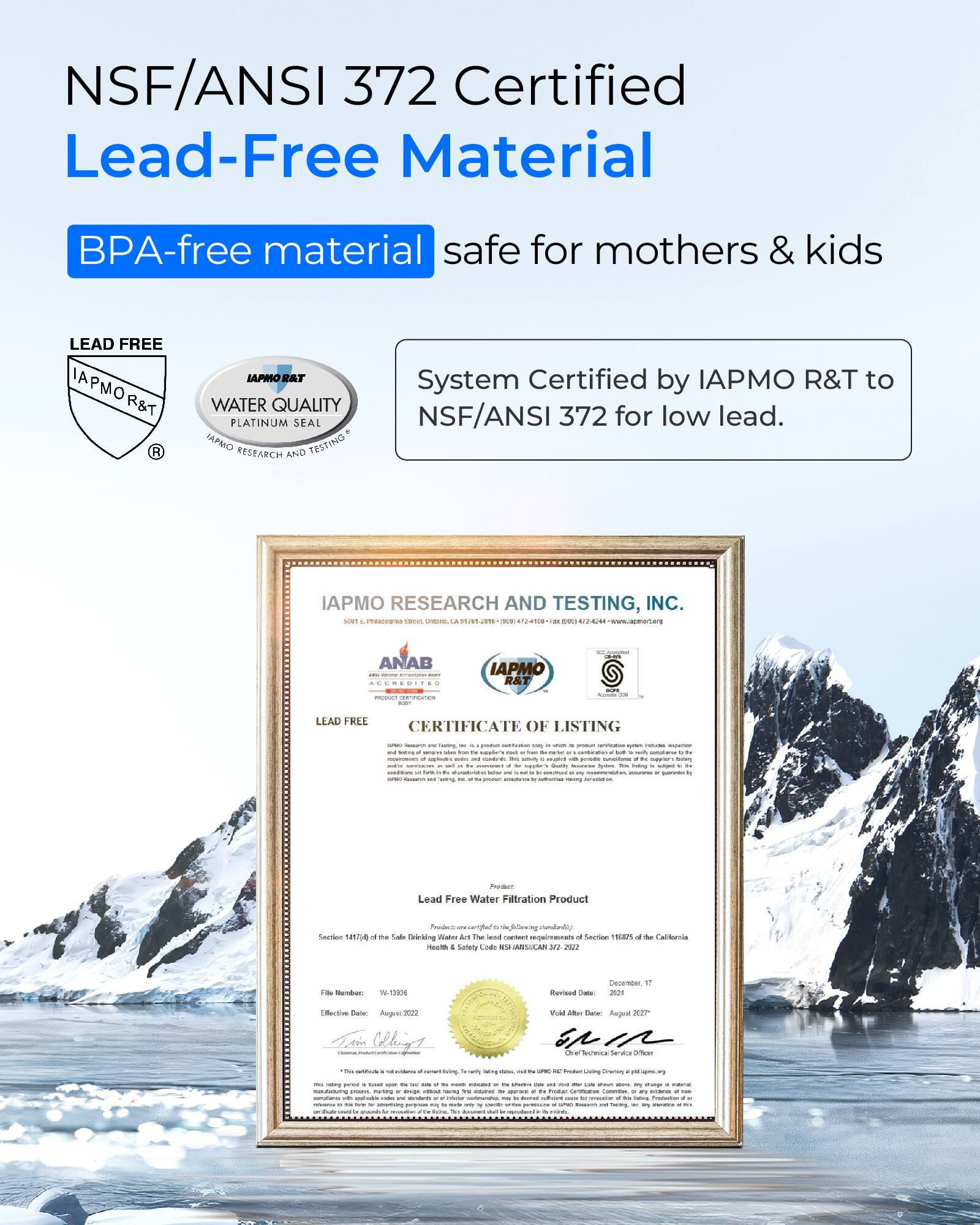 NSF/ANSI 372 Certified Lead-Free Material  
BPA-free material safe for mothers & kids  

LEAD FREE  
IAPMO R&T  
WATER QUALITY PLATINUM SEAL  
IAPMO RESEARCH AND TESTING  

System Certified by IAPMO R&T to NSF/ANSI 372 for low lead.  

IAPMO RESEARCH AND TESTING, INC.  
Lead Free Water Filtration Product  
Section 1417 of the Safe Drinking Water Act  
Section 6165 of the California Health & Safety Code  
Effective Date: August 2022  
Revised Date: December 17, 2022  
Void After Date: August 2027