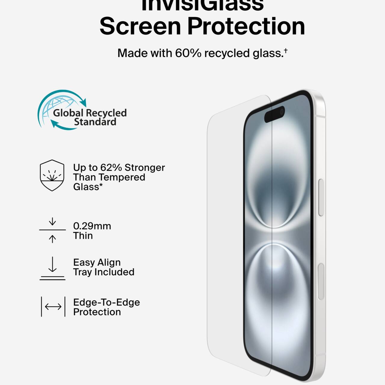 InvisiGlass Screen Protection  
Made with 60% recycled glass.†  

Global Recycled Standard  

Up to 62% Stronger Than Tempered Glass*  

0.29mm Thin  

Easy Align Tray Included  

Edge-To-Edge Protection