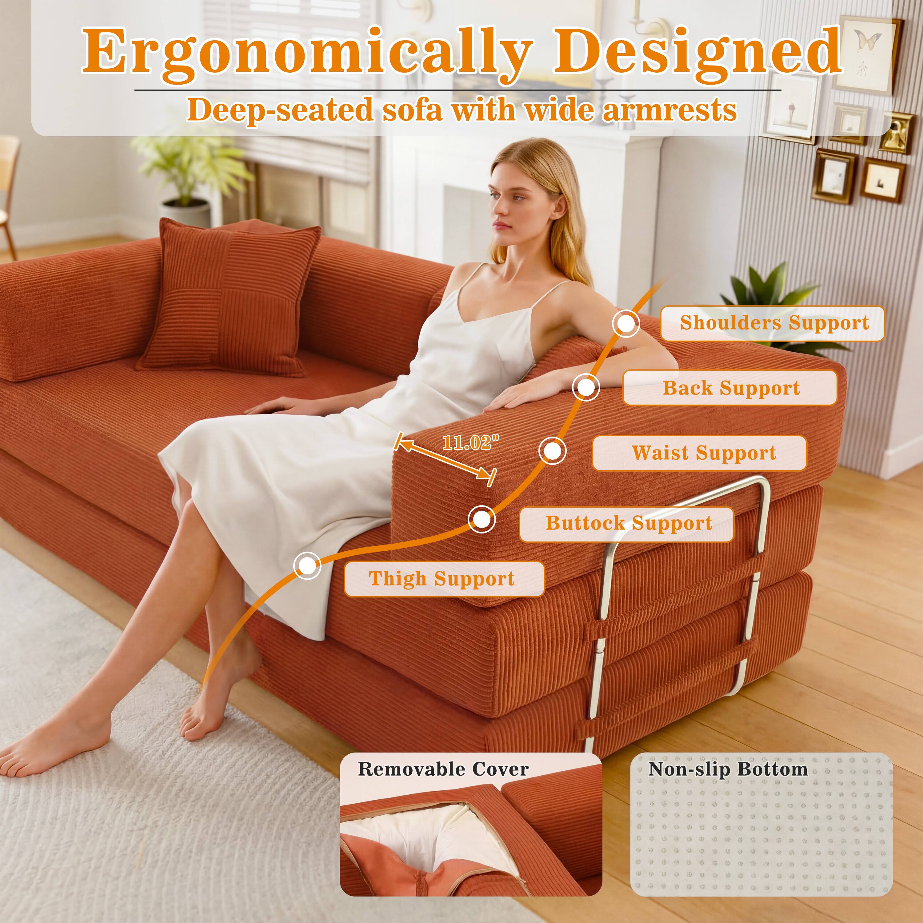 Ergonomically Designed Deep-seated sofa with wide armrests

Shoulders Support
Back Support
11.02"
Waist Support
Buttock Support
Thigh Support
Removable Cover
Non-slip Bottom