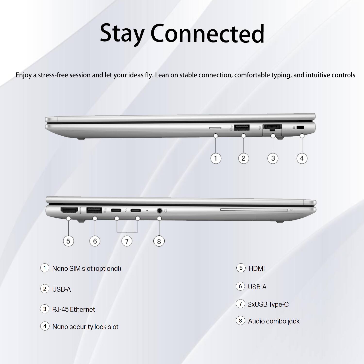 Stay Connected

Enjoy a stress-free session and let your ideas fly. Lean on stable connection, comfortable typing, and intuitive controls.

1. Nano SIM slot (optional)
2. USB-A
3. RJ-45 Ethernet
4. Nano security lock slot
5. HDMI
6. USB-A
7. 2xUSB Type-C
8. Audio combo jack