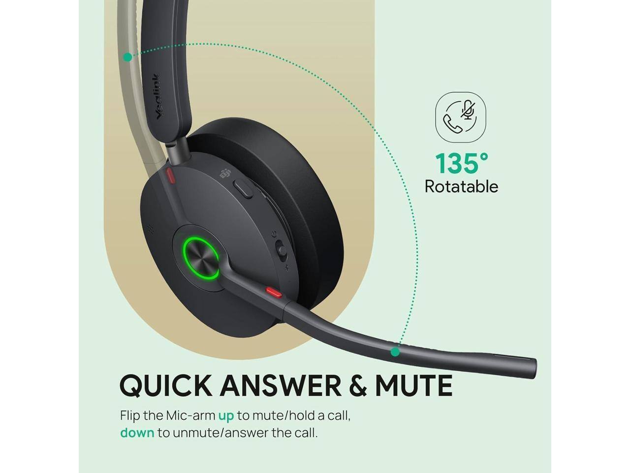 Vedlink Eji 135 Rotatable

QUICK ANSWER & MUTE

Flip the Mic-arm up to mute/hold a call, down to unmute/answer the call.

135° Rotatable