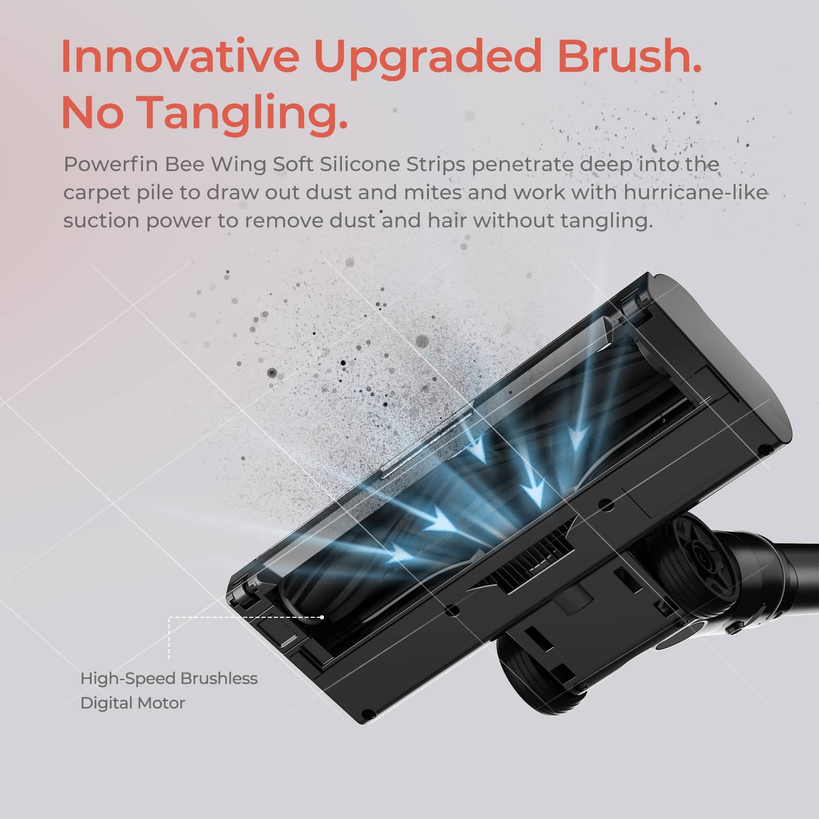 Innovative Upgraded Brush. No Tangling.

Powerfin Bee Wing Soft Silicone Strips penetrate deep into the carpet pile to draw out dust and mites and work with hurricane-like suction power to remove dust and hair without tangling.

High-Speed Brushless Digital Motor