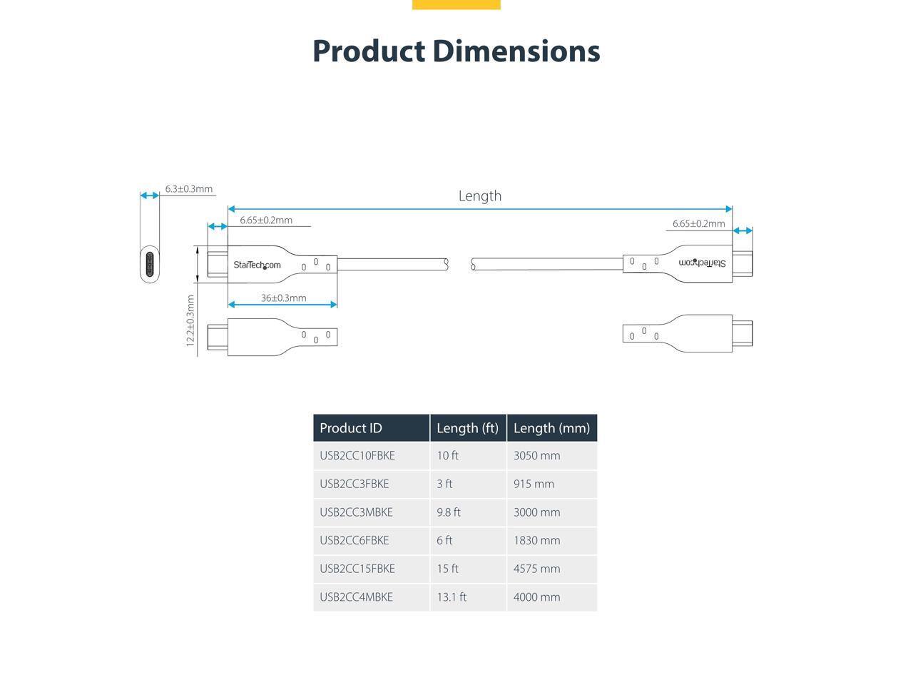 Product Dimensions  
6.3±0.3mm  
6.65±0.2mm  
Length  
6.65±0.2mm  
2.2±0.3mm  
StarTech.com  
0 O 36±0.3mm 0 0 0 D O 0 0 D 0  

StarTech.com  

Product ID | Length (ft) | Length (mm)  
--- | --- | ---  
USB2CC10FBKE | 10ft | 3050 mm  
USB2CC3FBKE | 3ft | 915 mm  
USB2CC3MBKE | 9.8 ft | 3000 mm  
USB2CC6FBKE | 6ft | 1830 mm  
USB2CC15FBKE | 15ft | 4575 mm  
USB2CC4MBKE | 13.1 ft | 4000 mm