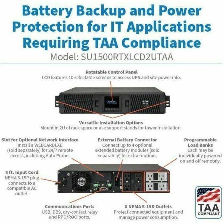 Battery Backup and Power Protection for IT Applications Requiring TAA Compliance  
Model: SU1500RTXLCD2UTAA  

- Rotatable Control Panel  
  LCD features 10 selectable screens to access UPS and site power info.  

- Versatile Installation Options  
  Mount in 2U of rack space or use support stands for tower installation.  

- Slot for Optional Network Interface  
  Install a WEBCARDLXE (sold separately) for 24/7 remote access, including Auto Probe.  

- External Battery Connector  
  Connect up to 4 optional extended battery modules (sold separately) for extra runtime.  

- Programmable Load Banks  
  Each may be individually powered on and off remotely.  

- 8 ft. Input Cord  
  NEMA 5-15P plug connects to a compatible AC outlet.  

- Communications Ports  
  USB, DB9, dry-contact relay and RPO/ROO ports.  

- 8 NEMA 5-15R Outlets  
  Protect connected equipment and manage power consumption.  

TAA COMPLIANT