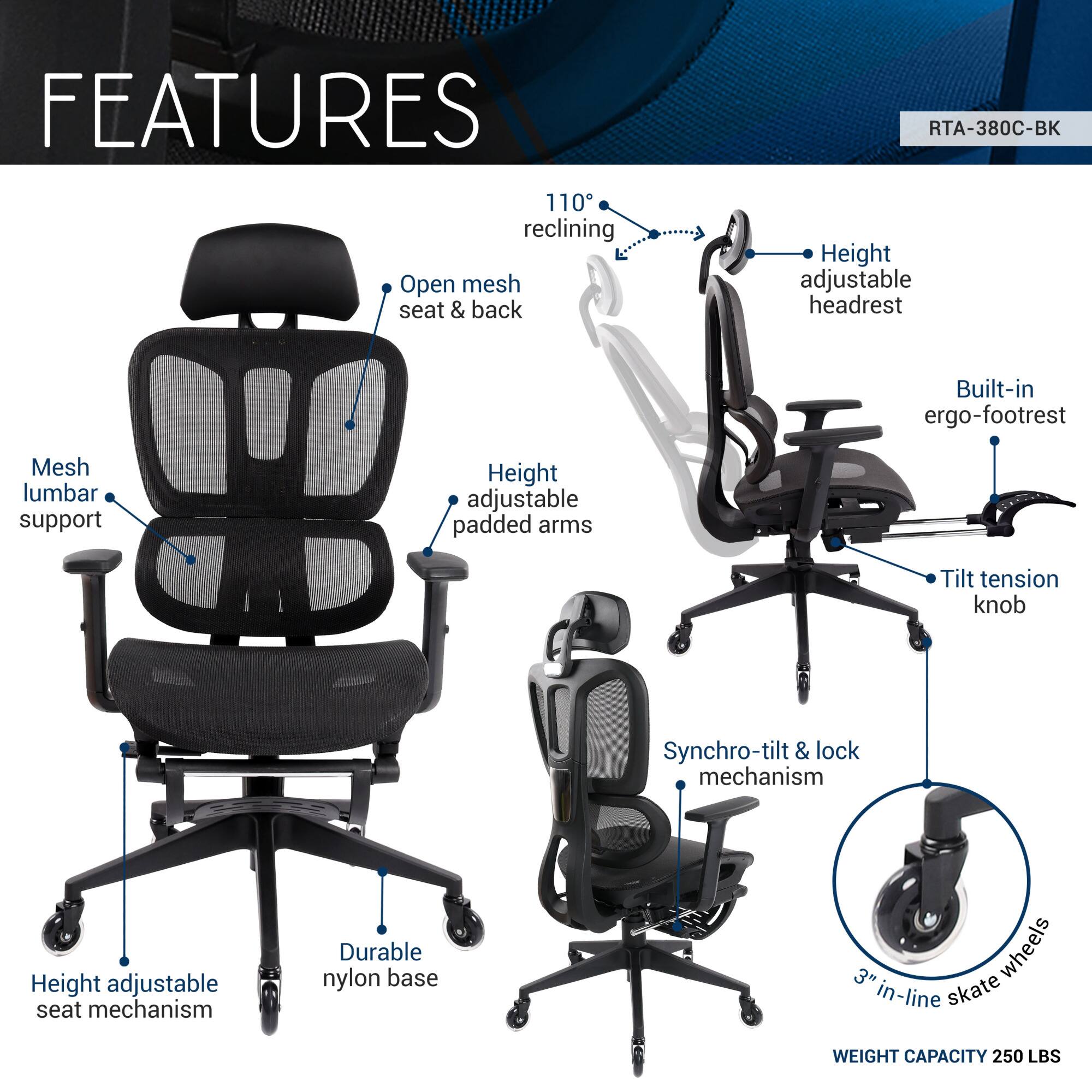 **FEATURES**

- 110° reclining
- Open mesh seat & back
- Height adjustable headrest
- Mesh lumbar support
- Height adjustable padded arms
- Built-in ergo-footrest
- Tilt tension knob
- Synchro-tilt & lock mechanism
- Height adjustable seat mechanism
- Durable nylon base
- 3" in-line skate wheels
- Weight capacity: 250 LBS