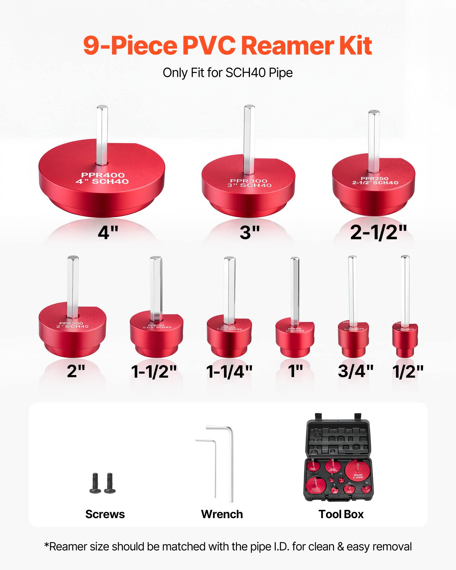 9-Piece PVC Reamer Kit  
Only Fit for SCH40 Pipe  

PPR400 4" SCH40  
PPR300 3" SCH40  
PPR250 2-1/2" SCH40  
PPR200 2" SCH40  
PPR150 1-1/2" SCH40  
PPR100 1-1/4" SCH40  
PPR100 1" SCH40  
PPR100 3/4" SCH40  
PPR100 1/2" SCH40  

Screws  
Wrench  
Tool Box  

*Reamer size should be matched with the pipe I.D. for clean & easy removal