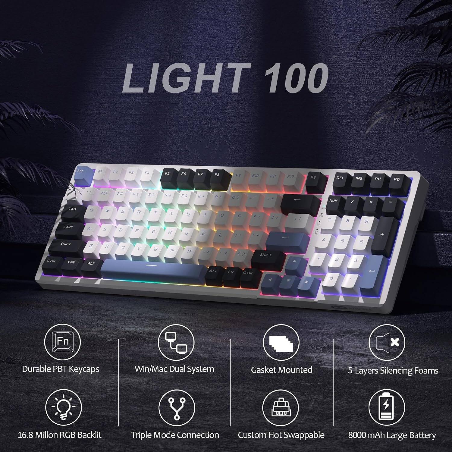 LIGHT 100

ESC
F1
F2
F3
F4
F5
F6
F7
F8
F9
F10
F11
F12
PS
DEL
INS
PU
PD
TAD CAPS SHIFT CTRL

1. Q A 2 ALT
2. E W S X
3. A E D C
4. R F V
5. T G B
6. Y H N
7. U J M
8. I O P
9. SHIFT ALT FN CTRL

NUM / * 7 8 9 0 4 5 6 7 2 3 0
+
Fn

Durable PBT Keycaps
Win/Mac Dual System
Gasket Mounted
5 Layers Silencing Foams
16.8 Million RGB Backlit
Triple Mode Connection Custom Hot Swappable
8000 mAh Large Battery