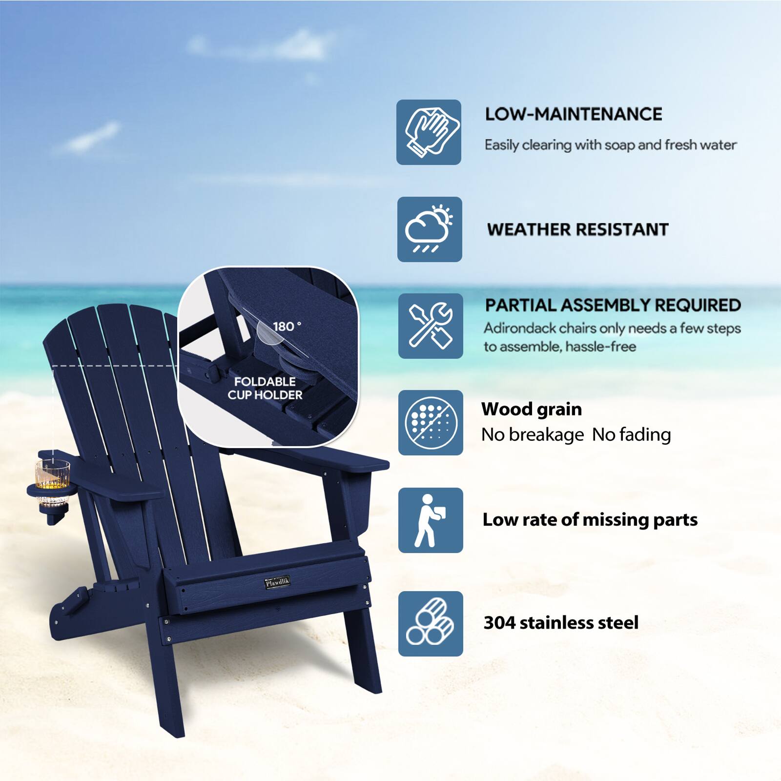 LOW-MAINTENANCE  
Easily clearing with soap and fresh water  

WEATHER RESISTANT  

PARTIAL ASSEMBLY REQUIRED  
Adirondack chairs only needs a few steps to assemble, hassle-free  

FOLDABLE CUP HOLDER  

Wood grain  
No breakage No fading  

Low rate of missing parts  

304 stainless steel