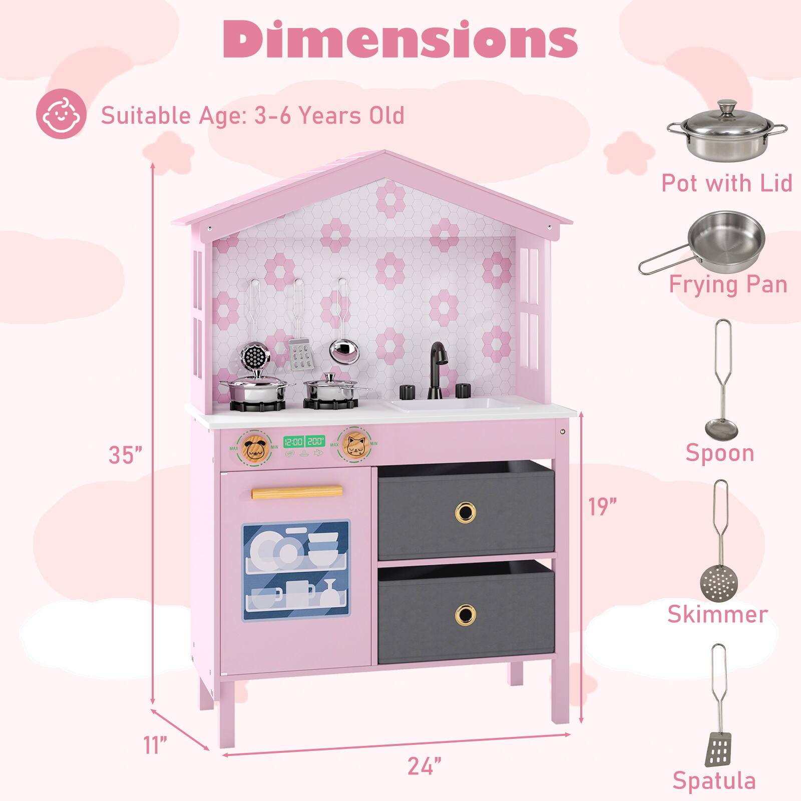 Dimensions  
Suitable Age: 3-6 Years Old  

- Pot with Lid  
- Frying Pan  
- Spoon  
- Skimmer  
- Spatula  

Dimensions:  
- Height: 35"  
- Width: 24"  
- Depth: 19"  
- Height of the stove area: 11"