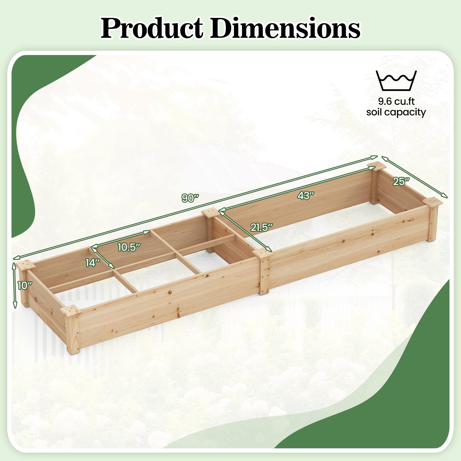 Product Dimensions  
9.6 cu.ft soil capacity  
90" x 43" x 25"  
10" x 14" x 10.5"