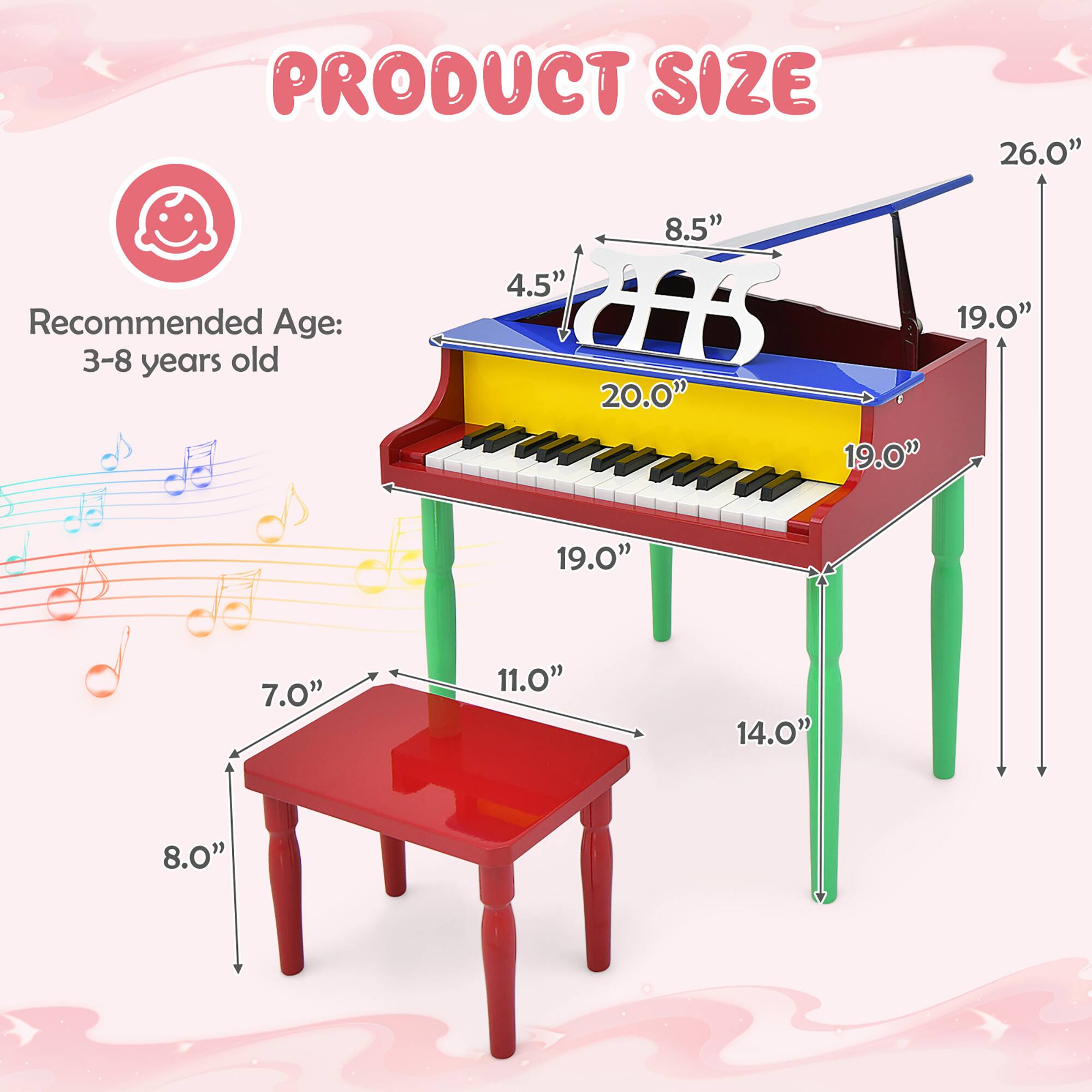 PRODUCT SIZE

Recommended Age: 3-8 years old

- Height: 26.0"
- Width: 20.0"
- Depth: 19.0"
- Keyboard Height: 8.5"
- Keyboard Depth: 4.5"
- Bench Height: 7.0"
- Bench Width: 11.0"
- Bench Depth: 8.0"
- Bench Leg Length: 14.0"