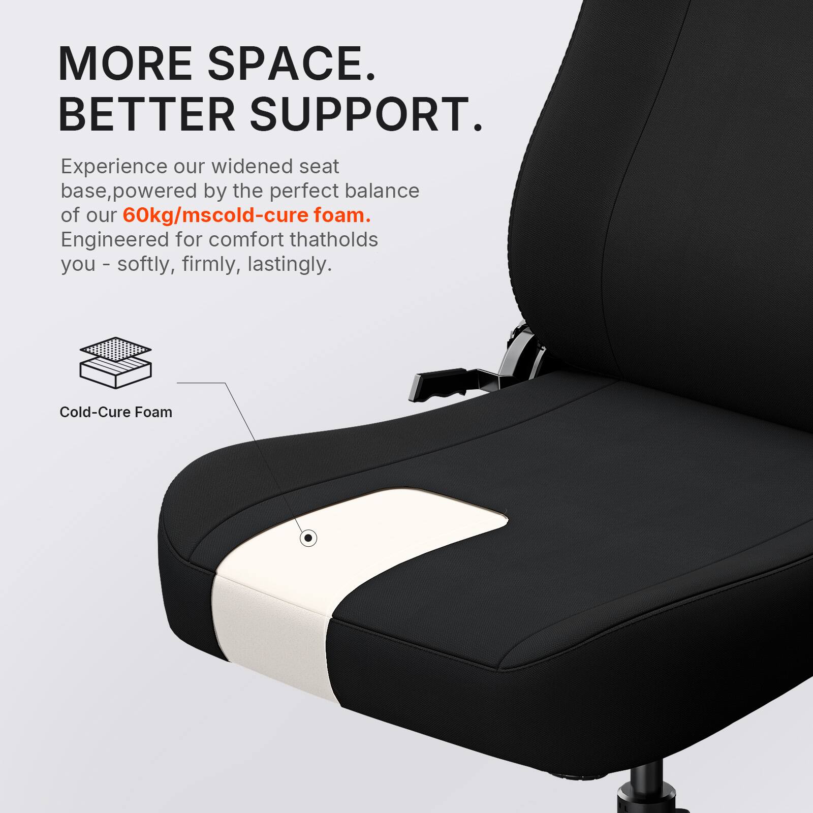 MORE SPACE. BETTER SUPPORT.  
Experience our widened seat base, powered by the perfect balance of our 60kg/mscold-cure foam. Engineered for comfort that holds you - softly, firmly, lastingly.  
Cold-Cure Foam