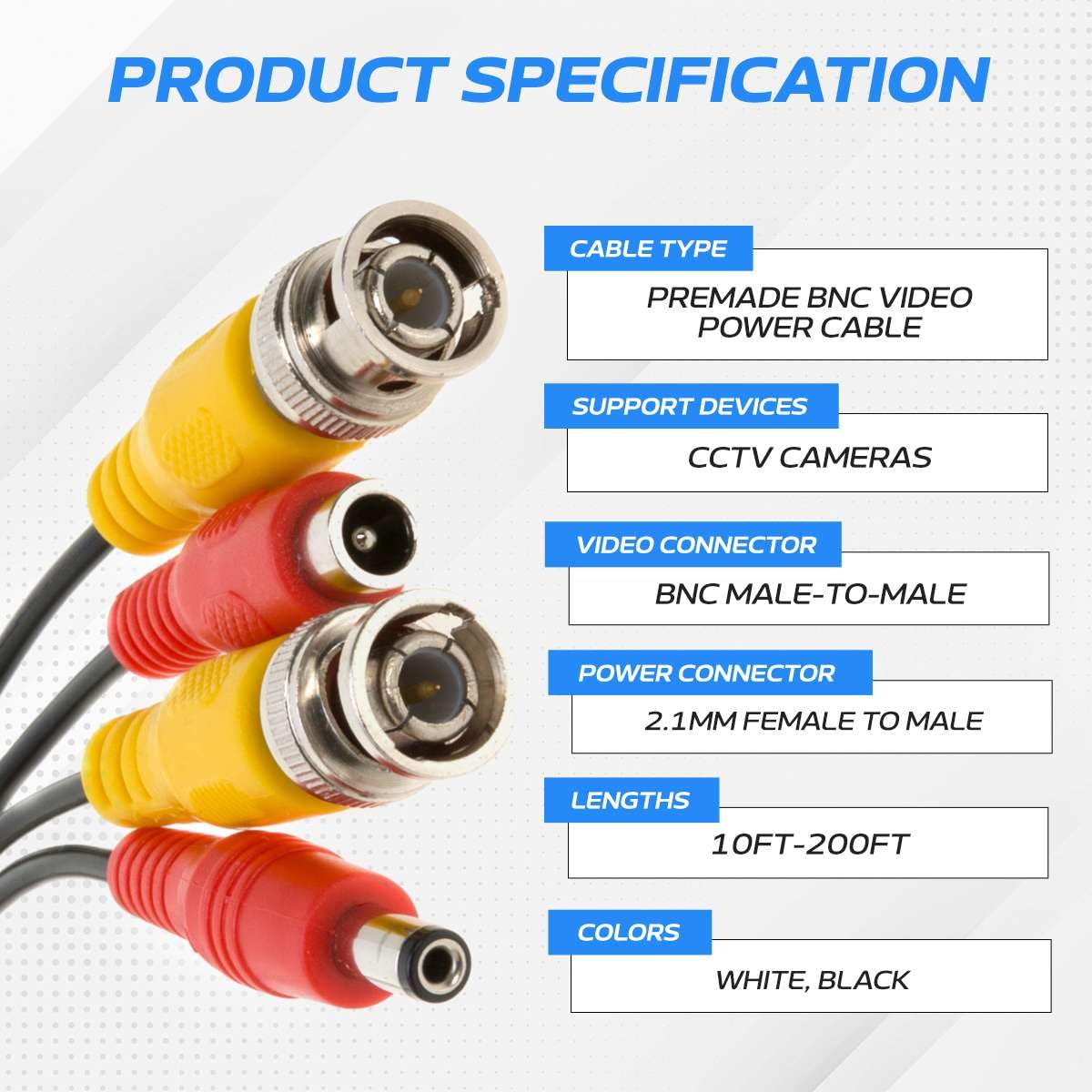 PRODUCT SPECIFICATION

CABLE TYPE: PREMADE BNC VIDEO POWER CABLE

SUPPORT DEVICES: CCTV CAMERAS

VIDEO CONNECTOR: BNC MALE-TO-MALE

POWER CONNECTOR: 2.1MM FEMALE TO MALE

LENGTHS: 10FT-200FT

COLORS: WHITE, BLACK