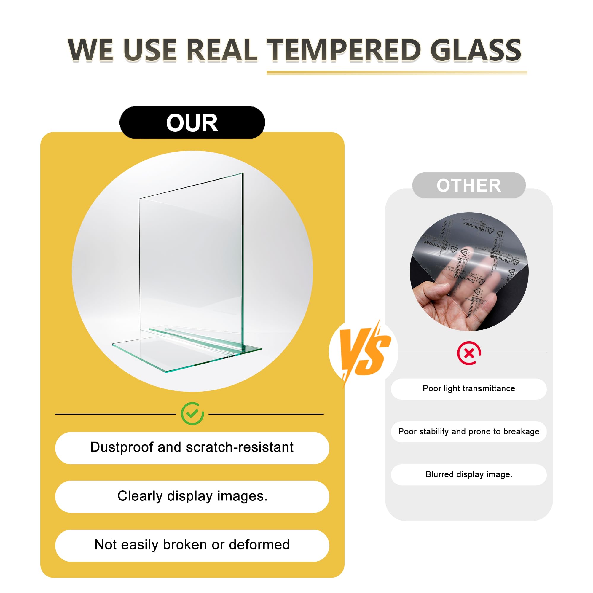 WE USE REAL TEMPERED GLASS

OUR
- Dustproof and scratch-resistant
- Clearly display images.
- Not easily broken or deformed

VS

OTHER
- Poor light transmittance
- Poor stability and prone to breakage
- Blurred display image.