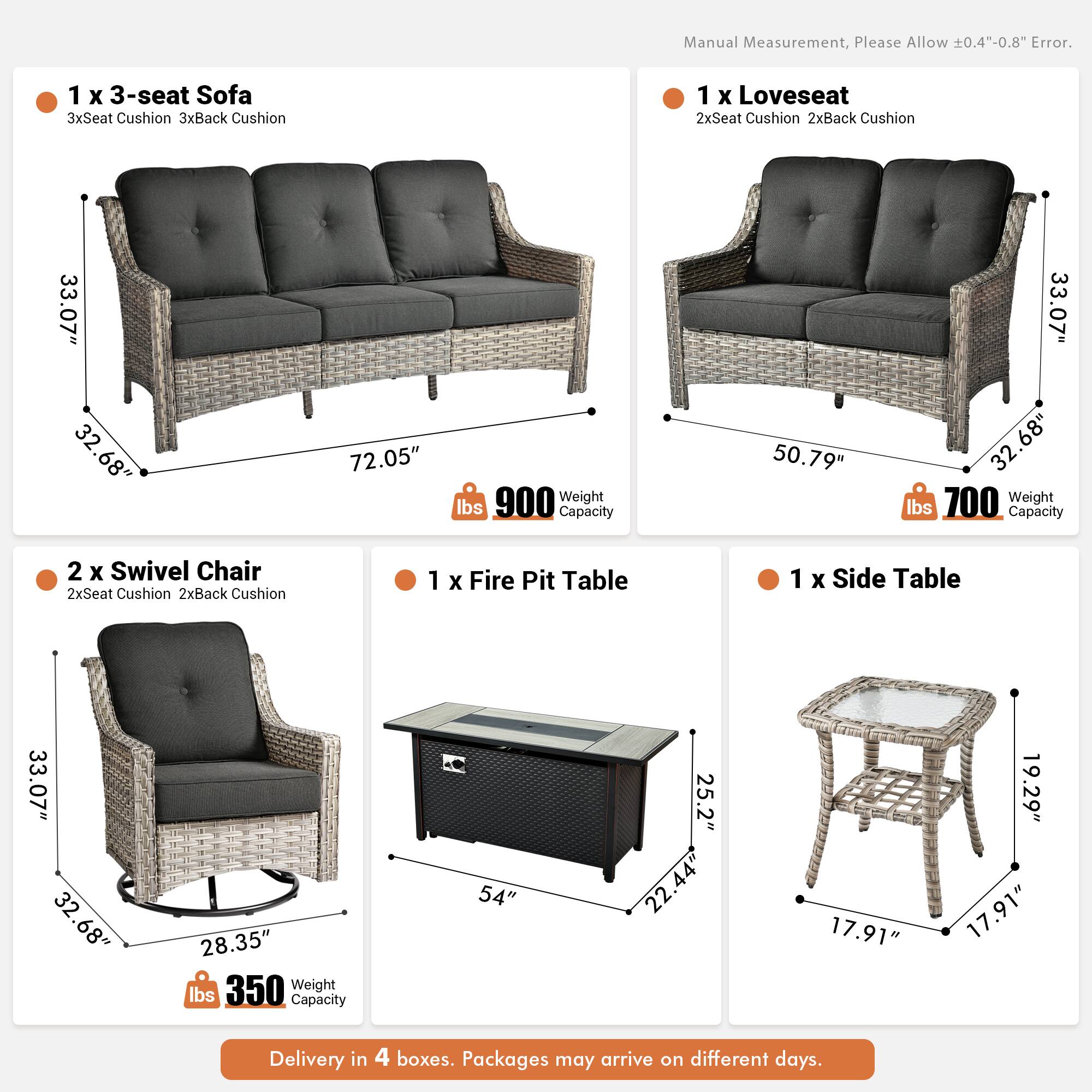 Manual Measurement, Please Allow 0.4"-0.8" Error.

1 x 3-seat Sofa  
3xSeat Cushion 3xBack Cushion  
33.07" x 32.68" x 72.05"  
900 lbs Weight Capacity

1 x Loveseat  
2xSeat Cushion 2xBack Cushion  
50.79" x 33.07" x 32.68"  
700 lbs Weight Capacity

2 x Swivel Chair  
2xSeat Cushion 2xBack Cushion  
33.07" x 32.68" x 28.35"  
350 lbs Weight Capacity

1 x Fire Pit Table  
54" x 25.2" x 22.44"  
17.91" x 19.29" x 17.91"  
350 lbs Weight Capacity

1 x Side Table  
17.91" x 17.91" x 19.29"

Delivery in 4 boxes. Packages may arrive on different days.