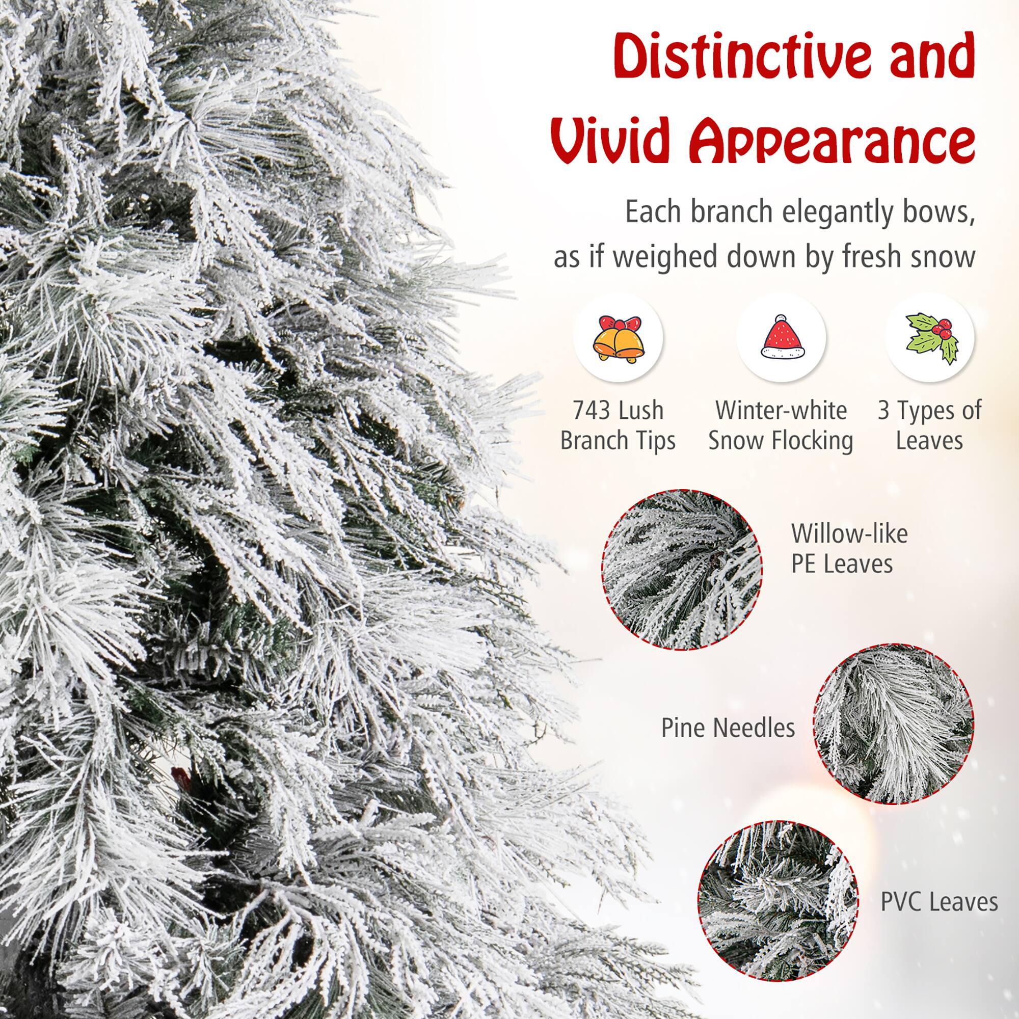Distinctive and Vivid Appearance

Each branch elegantly bows, as if weighed down by fresh snow

- 743 Lush Branch Tips
- Winter-white Snow Flocking
- 3 Types of Leaves

Willow-like PE Leaves

Pine Needles

PVC Leaves