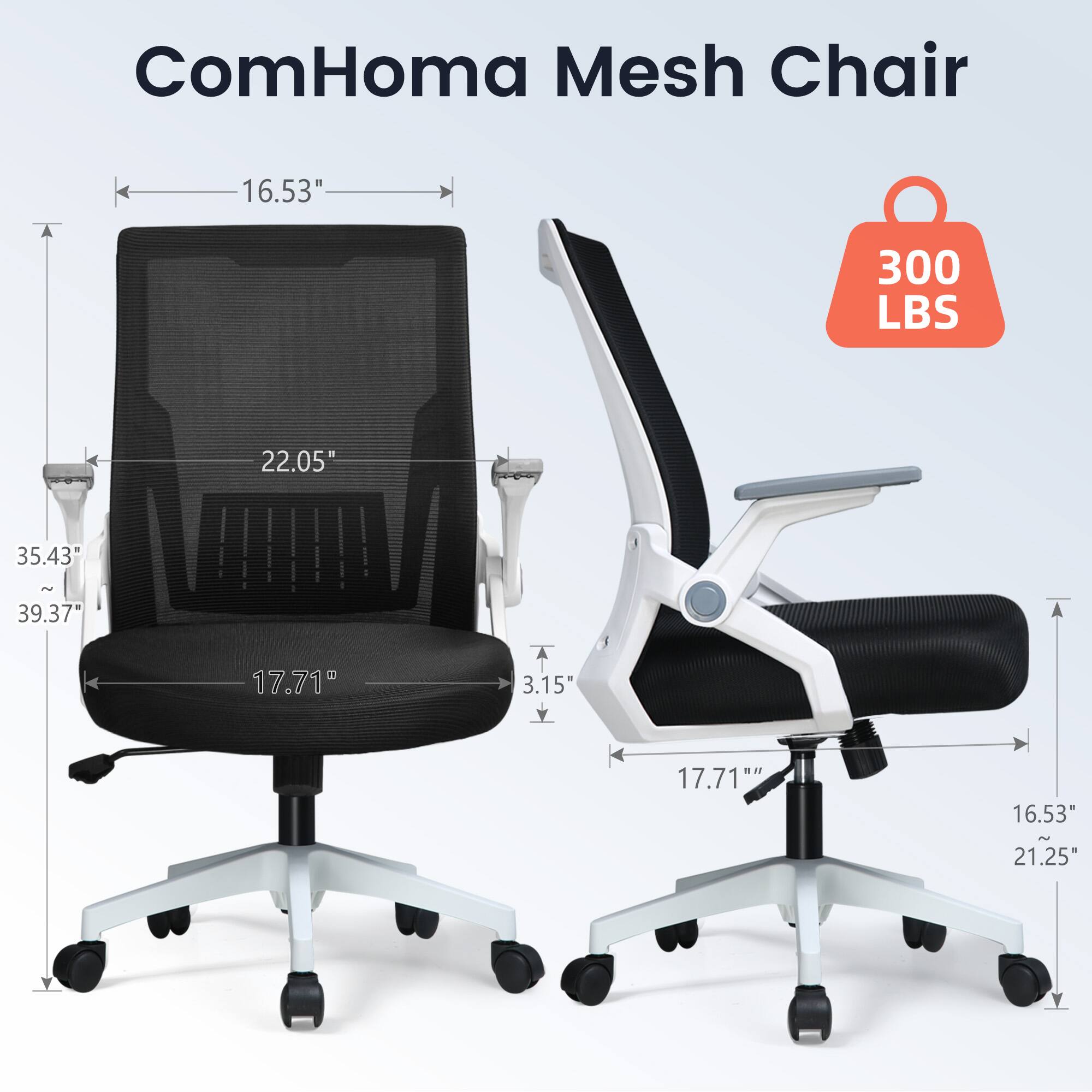 ComHoma Mesh Chair

- 16.53" (width)
- 22.05" (depth)
- 17.71" (seat height)
- 35.43" - 39.37" (adjustable height)
- 17.71" (armrest width)
- 16.53" (armrest height)
- 21.25" (overall height)
- 300 LBS (weight capacity)